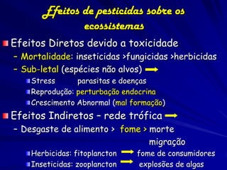 Efeitos de pesticidas sobre os
               ecossistemas
Efeitos Diretos devido a toxicidade
– Mortalidade: inseticidas >fungicidas >herbicidas
– Sub-letal (espécies não alvos)
    Stress      parasitas e doenças
    Reprodução: perturbação endocrina
    Crescimento Abnormal (mal formação)
Efeitos Indiretos – rede trófica
– Desgaste de alimento > fome > morte
                                migração
    Herbicidas: fitoplancton   fome de consumidores
    Inseticidas: zooplancton    explosões de algas
 