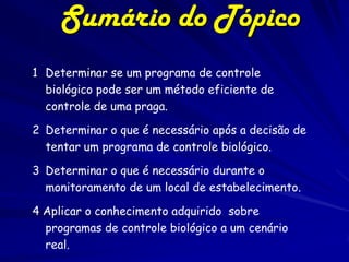 Sumário do Tópico
1 Determinar se um programa de controle
  biológico pode ser um método eficiente de
  controle de uma praga.

2 Determinar o que é necessário após a decisão de
  tentar um programa de controle biológico.

3 Determinar o que é necessário durante o
  monitoramento de um local de estabelecimento.

4 Aplicar o conhecimento adquirido sobre
  programas de controle biológico a um cenário
  real.
 