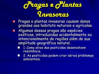 Pragas e Plantas
       Invasoras
Pragas e plantas invasoras causam danos
grandes aos habitats naturais e agrícolas.
Algumas dessas pragas são espécies
exóticas, introduzidas acidentalmente ou
intencionalmente de regiões além de sua
amplitude geográfica natural.
   1. Como alvos das pesticidas desenvolvem
    resistência.
   2. As pesticidas podem criar sérios problemas
    ambientais.
 