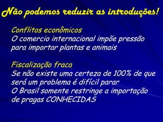 Não podemos reduzir as introduções!
  Conflitos econômicos
  O comercio internacional impõe pressão
  para importar plantas e animais

  Fiscalização fraca
  Se não existe uma certeza de 100% de que
  será um problema é difícil parar
  O Brasil somente restringe a importação
  de pragas CONHECIDAS
 