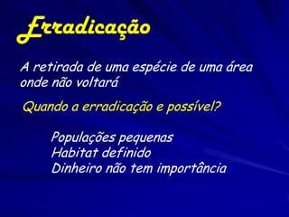 Erradicação
A retirada de uma espécie de uma área
onde não voltará
Quando a erradicação e possível?

    Populações pequenas
    Habitat definido
    Dinheiro não tem importância
 