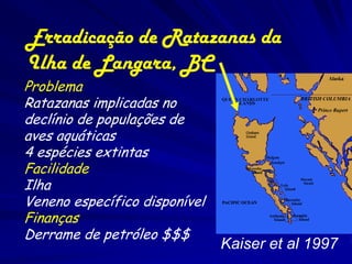 Erradicação de Ratazanas da
Ilha de Langara, BC
Problema
Ratazanas implicadas no
declínio de populações de
aves aquáticas
4 espécies extintas
Facilidade
Ilha
Veneno específico disponível
Finanças
Derrame de petróleo $$$
                               Kaiser et al 1997
 