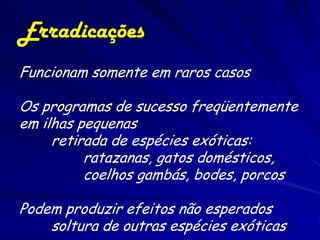 Erradicações
Funcionam somente em raros casos

Os programas de sucesso freqüentemente
em ilhas pequenas
     retirada de espécies exóticas:
          ratazanas, gatos domésticos,
          coelhos gambás, bodes, porcos

Podem produzir efeitos não esperados
    soltura de outras espécies exóticas
 