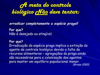 A meta do controle
 biológico Não deve tentar:
erradicar completamente a espécie praga!!
Por que?
Não é desejado ou atingível.

Por que?
Erradicação da espécie praga implica a extinção do
agente de controle biológico devido a falta de
recursos alimentares – agregações da praga ainda
são necessárias para a colonização dos agentes
para manter um equilíbrio populacional menor.
                                        (Briese 2000)
 