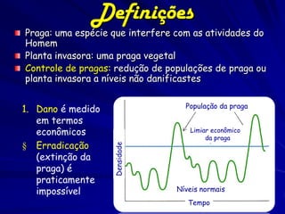 Definições
Praga: uma espécie que interfere com as atividades do
Homem
Planta invasora: uma praga vegetal
Controle de pragas: redução de populações de praga ou
planta invasora a níveis não danificastes

                                   População da praga
1. Dano é medido
   em termos
   econômicos                       Limiar econômico
                                         da praga
§ Erradicação
                   Densidade




   (extinção da
   praga) é
   praticamente
   impossível                    Níveis normais
                                    Tempo
 