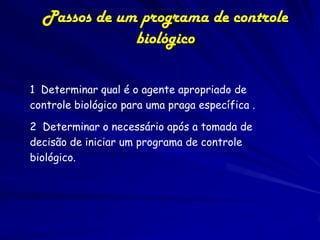 Passos de um programa de controle
              biológico

1 Determinar qual é o agente apropriado de
controle biológico para uma praga específica .

2 Determinar o necessário após a tomada de
decisão de iniciar um programa de controle
biológico.
 