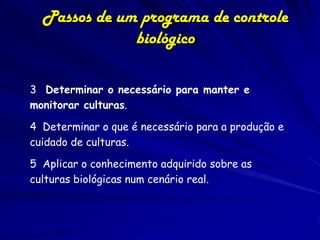 Passos de um programa de controle
              biológico

3 Determinar o necessário para manter e
monitorar culturas.

4 Determinar o que é necessário para a produção e
cuidado de culturas.

5 Aplicar o conhecimento adquirido sobre as
culturas biológicas num cenário real.
 