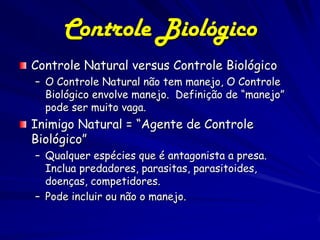 Controle Biológico
Controle Natural versus Controle Biológico
– O Controle Natural não tem manejo, O Controle
  Biológico envolve manejo. Definição de “manejo”
  pode ser muito vaga.
Inimigo Natural = “Agente de Controle
Biológico”
– Qualquer espécies que é antagonista a presa.
  Inclua predadores, parasitas, parasitoides,
  doenças, competidores.
– Pode incluir ou não o manejo.
 