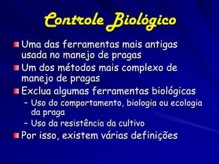 Controle Biológico
Uma das ferramentas mais antigas
usada no manejo de pragas
Um dos métodos mais complexo de
manejo de pragas
Exclua algumas ferramentas biológicas
– Uso do comportamento, biologia ou ecologia
  da praga
– Uso da resistência da cultivo
Por isso, existem várias definições
 