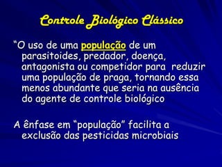 Controle Biológico Clássico
“O uso de uma população de um
  parasitoides, predador, doença,
  antagonista ou competidor para reduzir
  uma população de praga, tornando essa
  menos abundante que seria na ausência
  do agente de controle biológico

A ênfase em “população” facilita a
 exclusão das pesticidas microbiais
 