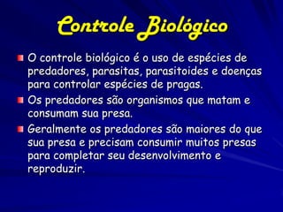 Controle Biológico
O controle biológico é o uso de espécies de
predadores, parasitas, parasitoides e doenças
para controlar espécies de pragas.
Os predadores são organismos que matam e
consumam sua presa.
Geralmente os predadores são maiores do que
sua presa e precisam consumir muitos presas
para completar seu desenvolvimento e
reproduzir.
 