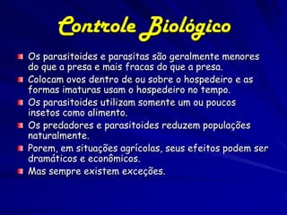 Controle Biológico
Os parasitoides e parasitas são geralmente menores
do que a presa e mais fracas do que a presa.
Colocam ovos dentro de ou sobre o hospedeiro e as
formas imaturas usam o hospedeiro no tempo.
Os parasitoides utilizam somente um ou poucos
insetos como alimento.
Os predadores e parasitoides reduzem populações
naturalmente.
Porem, em situações agrícolas, seus efeitos podem ser
dramáticos e econômicos.
Mas sempre existem exceções.
 
