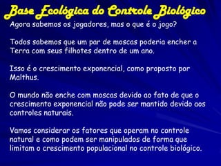 Base Ecológica do Controle Biológico
Agora sabemos os jogadores, mas o que é o jogo?

Todos sabemos que um par de moscas poderia encher a
Terra com seus filhotes dentro de um ano.

Isso é o crescimento exponencial, como proposto por
Malthus.

O mundo não enche com moscas devido ao fato de que o
crescimento exponencial não pode ser mantido devido aos
controles naturais.

Vamos considerar os fatores que operam no controle
natural e como podem ser manipulados de forma que
limitam o crescimento populacional no controle biológico.
 