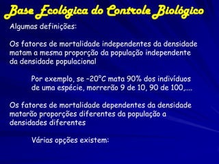 Base Ecológica do Controle Biológico
Algumas definições:

Os fatores de mortalidade independentes da densidade
matam a mesma proporção da população independente
da densidade populacional

      Por exemplo, se –20°C mata 90% dos indivíduos
      de uma espécie, morrerão 9 de 10, 90 de 100,....

Os fatores de mortalidade dependentes da densidade
matarão proporções diferentes da população a
densidades diferentes

      Várias opções existem:
 