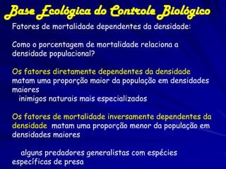 Base Ecológica do Controle Biológico
 Fatores de mortalidade dependentes da densidade:

 Como o porcentagem de mortalidade relaciona a
 densidade populacional?

 Os fatores diretamente dependentes da densidade
 matam uma proporção maior da população em densidades
 maiores
  inimigos naturais mais especializados

 Os fatores de mortalidade inversamente dependentes da
 densidade matam uma proporção menor da população em
 densidades maiores

   alguns predadores generalistas com espécies
 específicas de presa
 