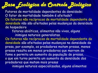 Base Ecológica do Controle Biológico
 Fatores de mortalidade dependentes da densidade:
 O fator de mortalidade também é afeitado?
 Os fatores não recíprocos de mortalidade dependente da
 densidade não são afeitados pelas mudanças da densidade
 de hospedeiro
     fatores abióticos, alimentos não vivos, alguns
        inimigos naturais generalistas.
 Os fatores não recíprocos de mortalidade dependente da
 densidade são afeitados pelas mudanças na densidade da
 presa, por exemplo, os predadores matam presas, menos
 presas resulta em menos predadores que morrem de
 fome e permita um aumento da população de presas,
 o que em turno permita um aumento da densidade dos
 predadores que matam mais presas
     inimigos naturais especializados, alguns alimentos
 