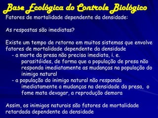 Base Ecológica do Controle Biológico
Fatores de mortalidade dependente da densidade:

As respostas são imediatas?

Existe um tempo de retorno em muitos sistemas que envolve
fatores de mortalidade dependente da densidade
  - a morte da presa não precisa imediata, i. e.
       parasitóides, de forma que a população de presa não
       responda imediatamente as mudanças na população do
       inimigo natural
  - a população do inimigo natural não responda
       imediatamente a mudanças na densidade da presa, o
       fome mata devagar, a reprodução demora

Assim, os inimigos naturais são fatores de mortalidade
retardada dependente da densidade
 