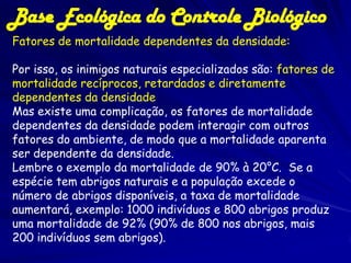 Base Ecológica do Controle Biológico
Fatores de mortalidade dependentes da densidade:

Por isso, os inimigos naturais especializados são: fatores de
mortalidade recíprocos, retardados e diretamente
dependentes da densidade
Mas existe uma complicação, os fatores de mortalidade
dependentes da densidade podem interagir com outros
fatores do ambiente, de modo que a mortalidade aparenta
ser dependente da densidade.
Lembre o exemplo da mortalidade de 90% à 20°C. Se a
espécie tem abrigos naturais e a população excede o
número de abrigos disponíveis, a taxa de mortalidade
aumentará, exemplo: 1000 indivíduos e 800 abrigos produz
uma mortalidade de 92% (90% de 800 nos abrigos, mais
200 indivíduos sem abrigos).
 