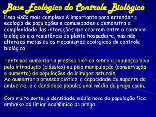 Base Ecológico do Controle Biológico
Essa visão mais complexa é importante para entender a
ecologia de populações e comunidades e demonstra a
complexidade das interações que ocorrem entre o controle
biológico e a resistência da planta hospedeira, mas não
altera as metas ou os mecanismos ecológicos do controle
biológico.

Tentamos aumentar a pressão biótica sobre a população alvo
pela introdução (clássico) ou pela manipulação (conservação
e aumento) de populações de inimigos naturais.
Ao aumentar a pressão biótica, a capacidade de suporte do
ambiente e a densidade populacional média da praga caem.

Com muito sorte, a densidade média nova da população fica
embaixo do limiar econômico da praga .
 