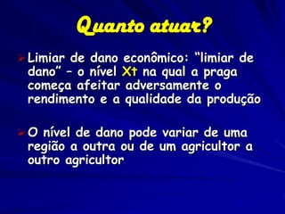 Quanto atuar?
 Limiar de dano econômico: “limiar de
 dano” – o nível Xt na qual a praga
 começa afeitar adversamente o
 rendimento e a qualidade da produção

 O nível de dano pode variar de uma
 região a outra ou de um agricultor a
 outro agricultor
 