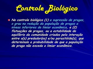 Controle Biológico
No controle biológico (1) a supressão de pragas,
o grau na redução da população de pragas a
níveas inferiores do limiar econômico, e (2)
flutuações de pragas, ou a estabilidade do
equilíbrio da comunidade criados pela interação
entre o(s) predador(es) e/ou parasitóide(s), que
determinam a probabilidade de que a população
de praga não exceda o limiar econômico.
 