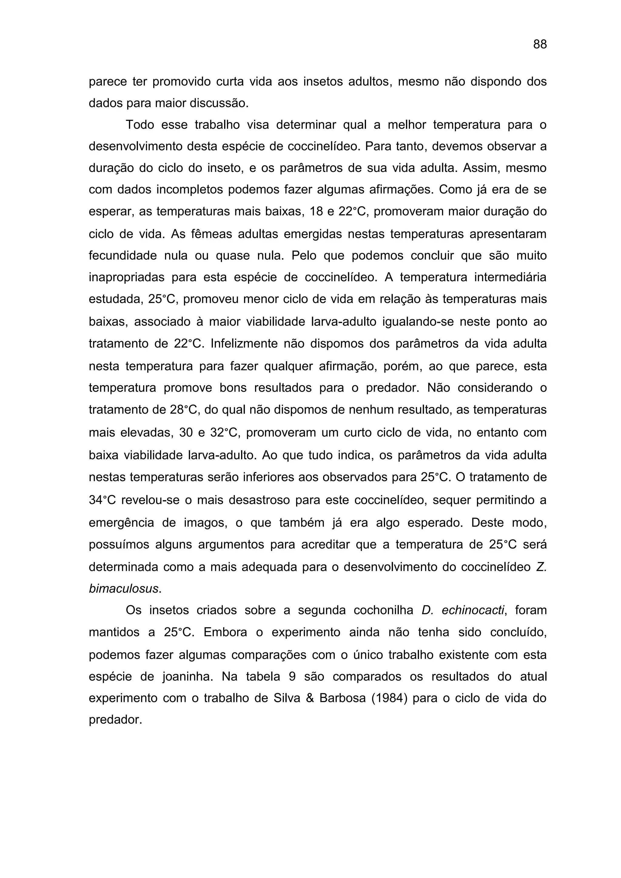 88
parece ter promovido curta vida aos insetos adultos, mesmo não dispondo dos
dados para maior discussão.
Todo esse trabalho visa determinar qual a melhor temperatura para o
desenvolvimento desta espécie de coccinelídeo. Para tanto, devemos observar a
duração do ciclo do inseto, e os parâmetros de sua vida adulta. Assim, mesmo
com dados incompletos podemos fazer algumas afirmações. Como já era de se
esperar, as temperaturas mais baixas, 18 e 22°C, promoveram maior duração do
ciclo de vida. As fêmeas adultas emergidas nestas temperaturas apresentaram
fecundidade nula ou quase nula. Pelo que podemos concluir que são muito
inapropriadas para esta espécie de coccinelídeo. A temperatura intermediária
estudada, 25°C, promoveu menor ciclo de vida em relação às temperaturas mais
baixas, associado à maior viabilidade larva-adulto igualando-se neste ponto ao
tratamento de 22°C. Infelizmente não dispomos dos parâmetros da vida adulta
nesta temperatura para fazer qualquer afirmação, porém, ao que parece, esta
temperatura promove bons resultados para o predador. Não considerando o
tratamento de 28°C, do qual não dispomos de nenhum resultado, as temperaturas
mais elevadas, 30 e 32°C, promoveram um curto ciclo de vida, no entanto com
baixa viabilidade larva-adulto. Ao que tudo indica, os parâmetros da vida adulta
nestas temperaturas serão inferiores aos observados para 25°C. O tratamento de
34°C revelou-se o mais desastroso para este coccinelídeo, sequer permitindo a
emergência de imagos, o que também já era algo esperado. Deste modo,
possuímos alguns argumentos para acreditar que a temperatura de 25°C será
determinada como a mais adequada para o desenvolvimento do coccinelídeo Z.
bimaculosus.
Os insetos criados sobre a segunda cochonilha D. echinocacti, foram
mantidos a 25°C. Embora o experimento ainda não tenha sido concluído,
podemos fazer algumas comparações com o único trabalho existente com esta
espécie de joaninha. Na tabela 9 são comparados os resultados do atual
experimento com o trabalho de Silva & Barbosa (1984) para o ciclo de vida do
predador.
 