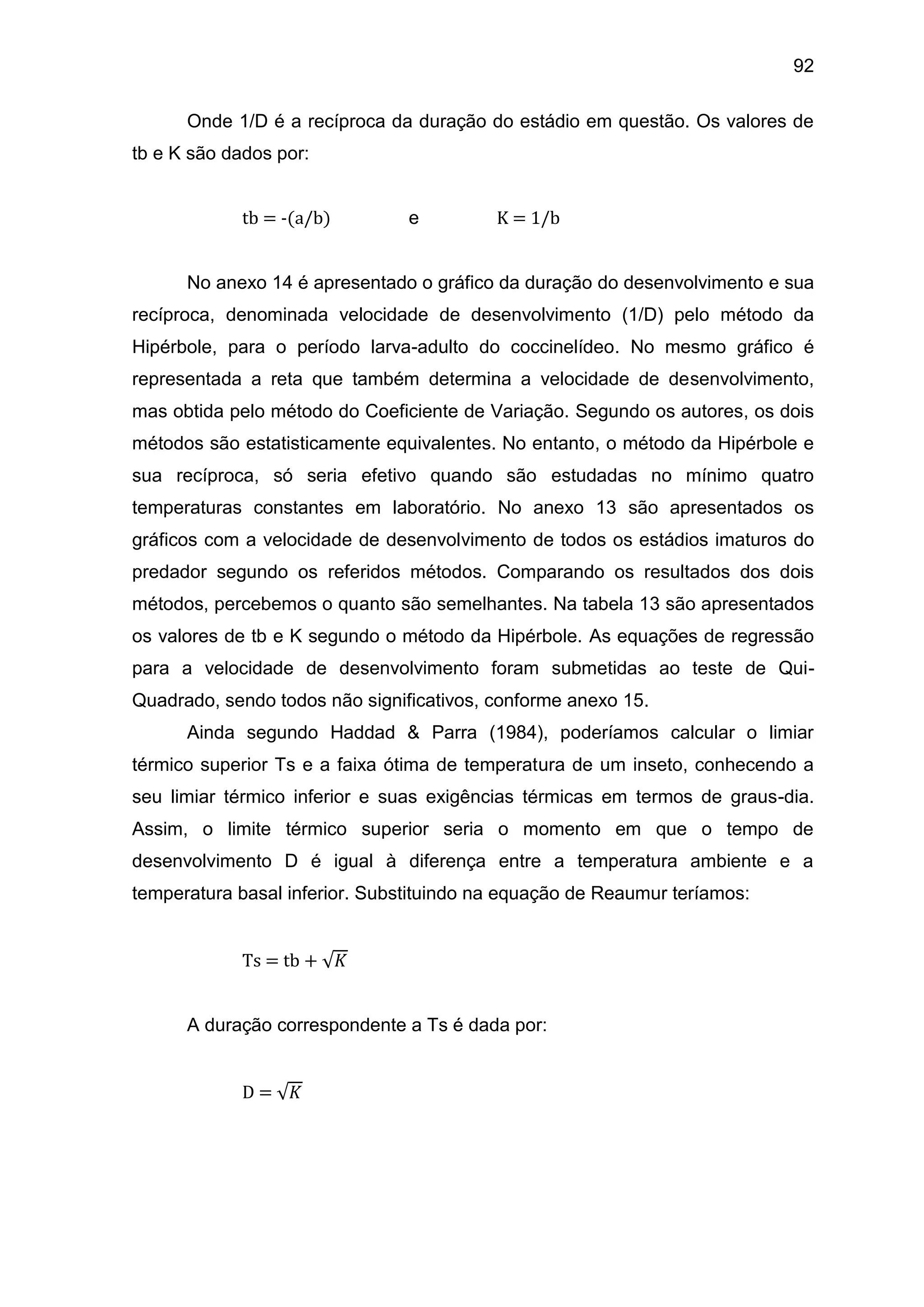 92
Onde 1/D é a recíproca da duração do estádio em questão. Os valores de
tb e K são dados por:
tb = -(a/b) e K = 1/b
No anexo 14 é apresentado o gráfico da duração do desenvolvimento e sua
recíproca, denominada velocidade de desenvolvimento (1/D) pelo método da
Hipérbole, para o período larva-adulto do coccinelídeo. No mesmo gráfico é
representada a reta que também determina a velocidade de desenvolvimento,
mas obtida pelo método do Coeficiente de Variação. Segundo os autores, os dois
métodos são estatisticamente equivalentes. No entanto, o método da Hipérbole e
sua recíproca, só seria efetivo quando são estudadas no mínimo quatro
temperaturas constantes em laboratório. No anexo 13 são apresentados os
gráficos com a velocidade de desenvolvimento de todos os estádios imaturos do
predador segundo os referidos métodos. Comparando os resultados dos dois
métodos, percebemos o quanto são semelhantes. Na tabela 13 são apresentados
os valores de tb e K segundo o método da Hipérbole. As equações de regressão
para a velocidade de desenvolvimento foram submetidas ao teste de Qui-
Quadrado, sendo todos não significativos, conforme anexo 15.
Ainda segundo Haddad & Parra (1984), poderíamos calcular o limiar
térmico superior Ts e a faixa ótima de temperatura de um inseto, conhecendo a
seu limiar térmico inferior e suas exigências térmicas em termos de graus-dia.
Assim, o limite térmico superior seria o momento em que o tempo de
desenvolvimento D é igual à diferença entre a temperatura ambiente e a
temperatura basal inferior. Substituindo na equação de Reaumur teríamos:
Ts = tb + 𝐾
A duração correspondente a Ts é dada por:
D = 𝐾
 