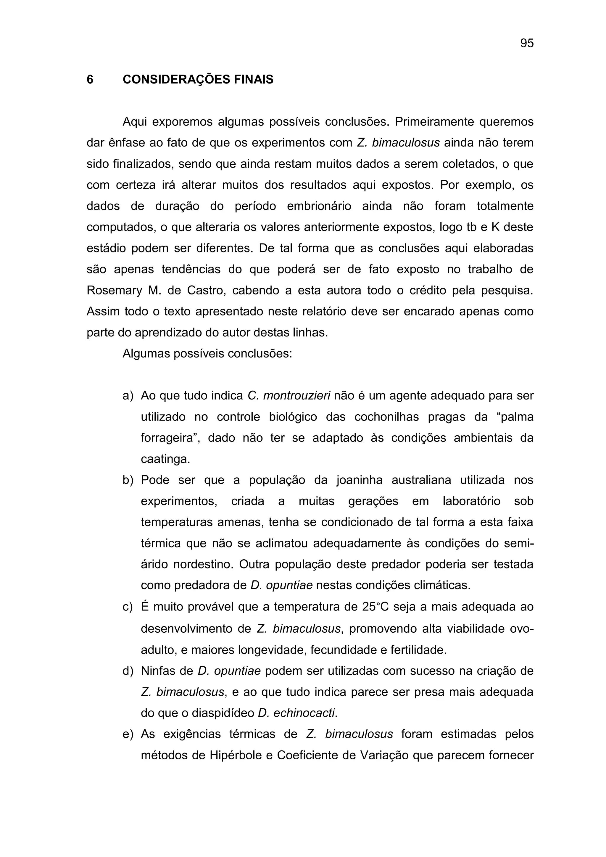 95
6 CONSIDERAÇÕES FINAIS
Aqui exporemos algumas possíveis conclusões. Primeiramente queremos
dar ênfase ao fato de que os experimentos com Z. bimaculosus ainda não terem
sido finalizados, sendo que ainda restam muitos dados a serem coletados, o que
com certeza irá alterar muitos dos resultados aqui expostos. Por exemplo, os
dados de duração do período embrionário ainda não foram totalmente
computados, o que alteraria os valores anteriormente expostos, logo tb e K deste
estádio podem ser diferentes. De tal forma que as conclusões aqui elaboradas
são apenas tendências do que poderá ser de fato exposto no trabalho de
Rosemary M. de Castro, cabendo a esta autora todo o crédito pela pesquisa.
Assim todo o texto apresentado neste relatório deve ser encarado apenas como
parte do aprendizado do autor destas linhas.
Algumas possíveis conclusões:
a) Ao que tudo indica C. montrouzieri não é um agente adequado para ser
utilizado no controle biológico das cochonilhas pragas da “palma
forrageira”, dado não ter se adaptado às condições ambientais da
caatinga.
b) Pode ser que a população da joaninha australiana utilizada nos
experimentos, criada a muitas gerações em laboratório sob
temperaturas amenas, tenha se condicionado de tal forma a esta faixa
térmica que não se aclimatou adequadamente às condições do semi-
árido nordestino. Outra população deste predador poderia ser testada
como predadora de D. opuntiae nestas condições climáticas.
c) É muito provável que a temperatura de 25°C seja a mais adequada ao
desenvolvimento de Z. bimaculosus, promovendo alta viabilidade ovo-
adulto, e maiores longevidade, fecundidade e fertilidade.
d) Ninfas de D. opuntiae podem ser utilizadas com sucesso na criação de
Z. bimaculosus, e ao que tudo indica parece ser presa mais adequada
do que o diaspidídeo D. echinocacti.
e) As exigências térmicas de Z. bimaculosus foram estimadas pelos
métodos de Hipérbole e Coeficiente de Variação que parecem fornecer
 