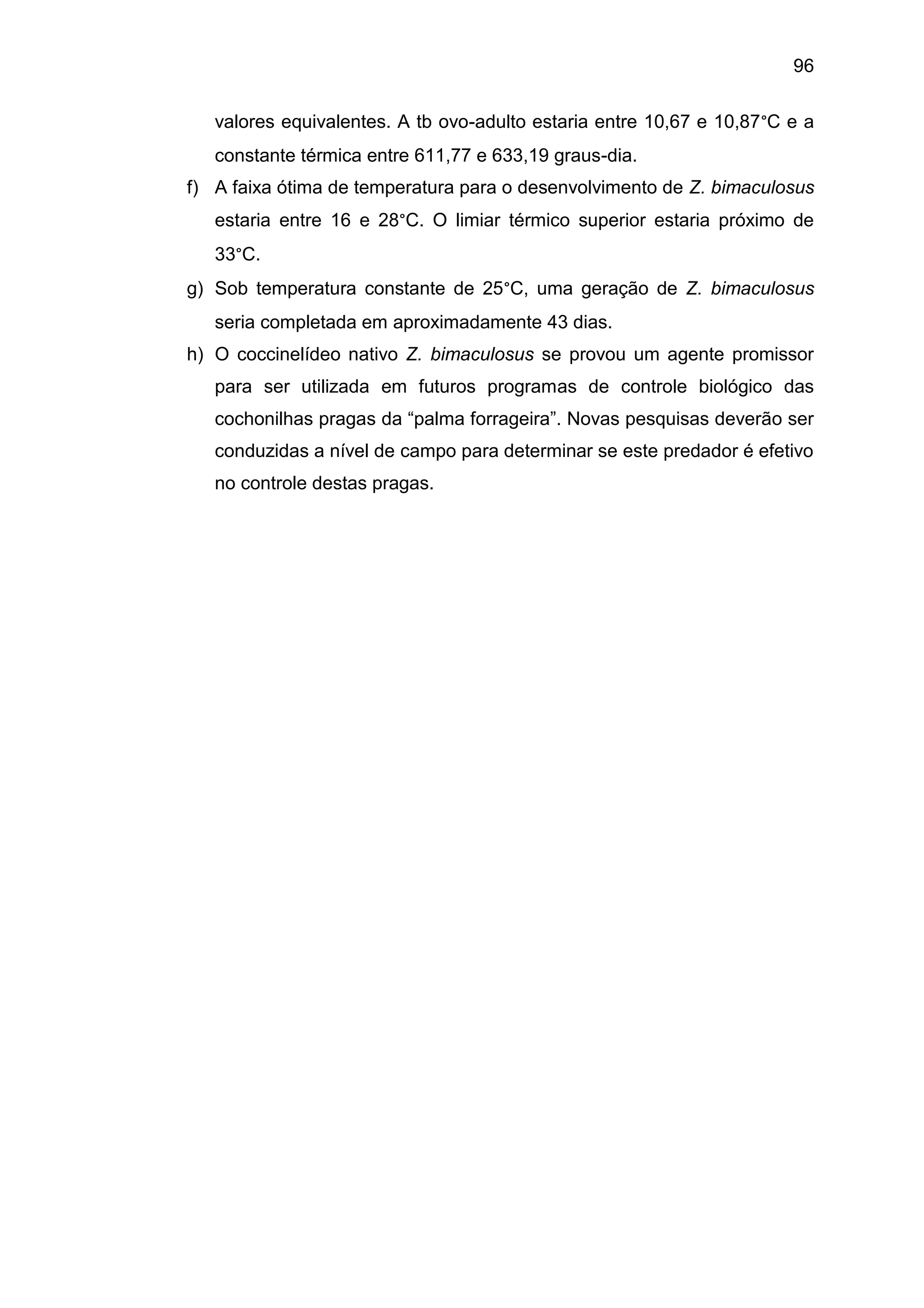 96
valores equivalentes. A tb ovo-adulto estaria entre 10,67 e 10,87°C e a
constante térmica entre 611,77 e 633,19 graus-dia.
f) A faixa ótima de temperatura para o desenvolvimento de Z. bimaculosus
estaria entre 16 e 28°C. O limiar térmico superior estaria próximo de
33°C.
g) Sob temperatura constante de 25°C, uma geração de Z. bimaculosus
seria completada em aproximadamente 43 dias.
h) O coccinelídeo nativo Z. bimaculosus se provou um agente promissor
para ser utilizada em futuros programas de controle biológico das
cochonilhas pragas da “palma forrageira”. Novas pesquisas deverão ser
conduzidas a nível de campo para determinar se este predador é efetivo
no controle destas pragas.
 