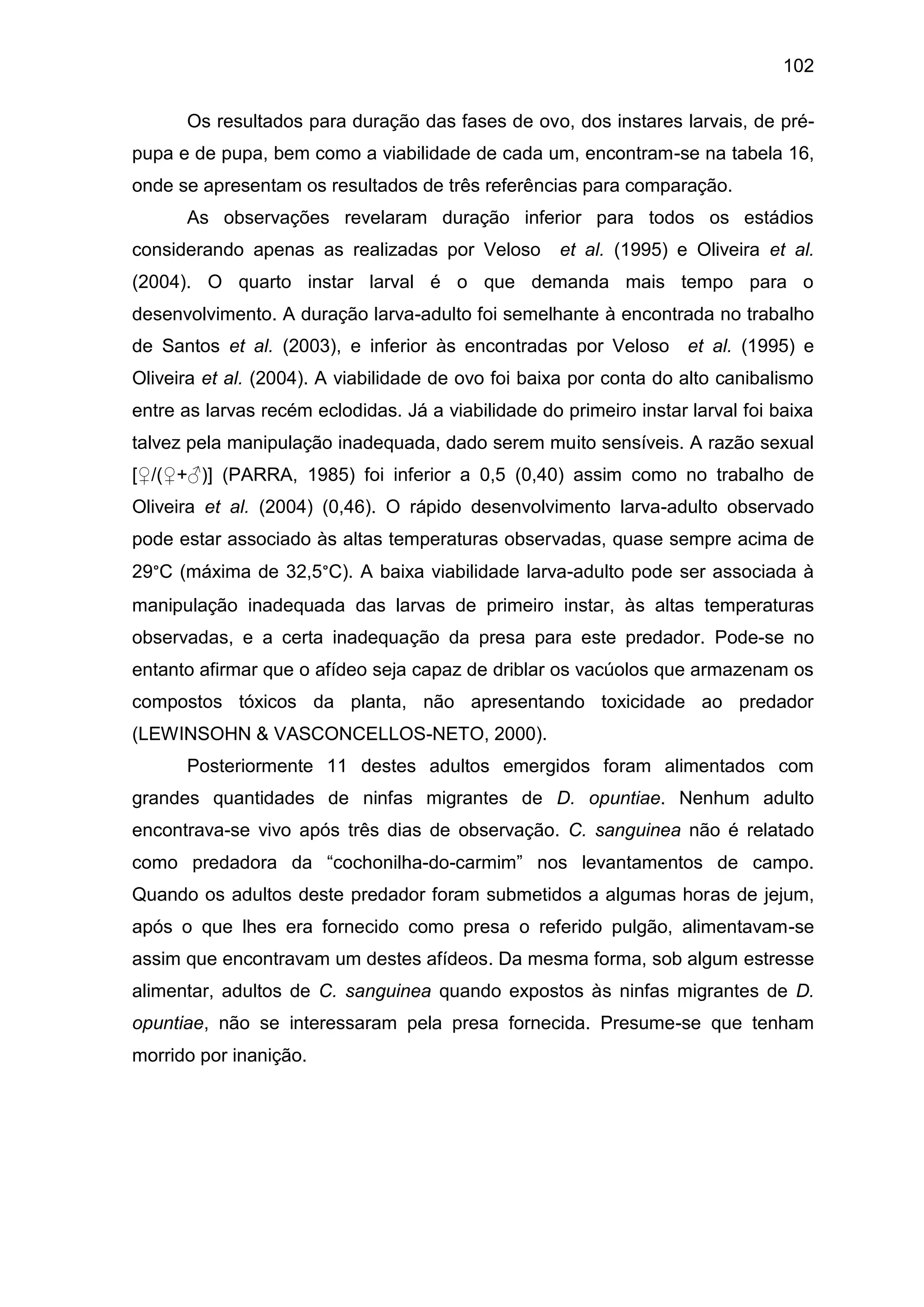 102
Os resultados para duração das fases de ovo, dos instares larvais, de pré-
pupa e de pupa, bem como a viabilidade de cada um, encontram-se na tabela 16,
onde se apresentam os resultados de três referências para comparação.
As observações revelaram duração inferior para todos os estádios
considerando apenas as realizadas por Veloso et al. (1995) e Oliveira et al.
(2004). O quarto instar larval é o que demanda mais tempo para o
desenvolvimento. A duração larva-adulto foi semelhante à encontrada no trabalho
de Santos et al. (2003), e inferior às encontradas por Veloso et al. (1995) e
Oliveira et al. (2004). A viabilidade de ovo foi baixa por conta do alto canibalismo
entre as larvas recém eclodidas. Já a viabilidade do primeiro instar larval foi baixa
talvez pela manipulação inadequada, dado serem muito sensíveis. A razão sexual
[♀/(♀+♂)] (PARRA, 1985) foi inferior a 0,5 (0,40) assim como no trabalho de
Oliveira et al. (2004) (0,46). O rápido desenvolvimento larva-adulto observado
pode estar associado às altas temperaturas observadas, quase sempre acima de
29°C (máxima de 32,5°C). A baixa viabilidade larva-adulto pode ser associada à
manipulação inadequada das larvas de primeiro instar, às altas temperaturas
observadas, e a certa inadequação da presa para este predador. Pode-se no
entanto afirmar que o afídeo seja capaz de driblar os vacúolos que armazenam os
compostos tóxicos da planta, não apresentando toxicidade ao predador
(LEWINSOHN & VASCONCELLOS-NETO, 2000).
Posteriormente 11 destes adultos emergidos foram alimentados com
grandes quantidades de ninfas migrantes de D. opuntiae. Nenhum adulto
encontrava-se vivo após três dias de observação. C. sanguinea não é relatado
como predadora da “cochonilha-do-carmim” nos levantamentos de campo.
Quando os adultos deste predador foram submetidos a algumas horas de jejum,
após o que lhes era fornecido como presa o referido pulgão, alimentavam-se
assim que encontravam um destes afídeos. Da mesma forma, sob algum estresse
alimentar, adultos de C. sanguinea quando expostos às ninfas migrantes de D.
opuntiae, não se interessaram pela presa fornecida. Presume-se que tenham
morrido por inanição.
 