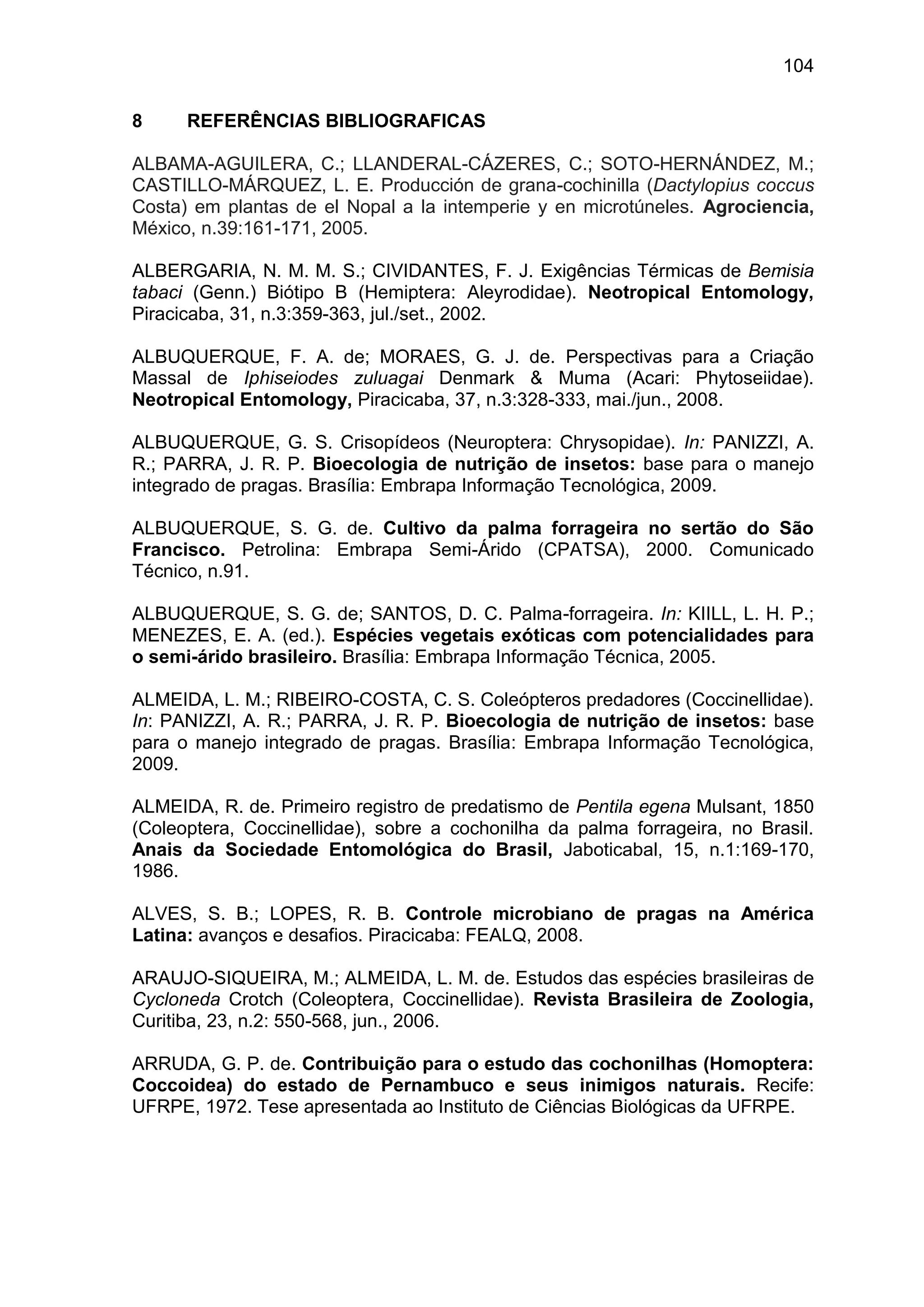 104
8 REFERÊNCIAS BIBLIOGRAFICAS
ALBAMA-AGUILERA, C.; LLANDERAL-CÁZERES, C.; SOTO-HERNÁNDEZ, M.;
CASTILLO-MÁRQUEZ, L. E. Producción de grana-cochinilla (Dactylopius coccus
Costa) em plantas de el Nopal a la intemperie y en microtúneles. Agrociencia,
México, n.39:161-171, 2005.
ALBERGARIA, N. M. M. S.; CIVIDANTES, F. J. Exigências Térmicas de Bemisia
tabaci (Genn.) Biótipo B (Hemiptera: Aleyrodidae). Neotropical Entomology,
Piracicaba, 31, n.3:359-363, jul./set., 2002.
ALBUQUERQUE, F. A. de; MORAES, G. J. de. Perspectivas para a Criação
Massal de Iphiseiodes zuluagai Denmark & Muma (Acari: Phytoseiidae).
Neotropical Entomology, Piracicaba, 37, n.3:328-333, mai./jun., 2008.
ALBUQUERQUE, G. S. Crisopídeos (Neuroptera: Chrysopidae). In: PANIZZI, A.
R.; PARRA, J. R. P. Bioecologia de nutrição de insetos: base para o manejo
integrado de pragas. Brasília: Embrapa Informação Tecnológica, 2009.
ALBUQUERQUE, S. G. de. Cultivo da palma forrageira no sertão do São
Francisco. Petrolina: Embrapa Semi-Árido (CPATSA), 2000. Comunicado
Técnico, n.91.
ALBUQUERQUE, S. G. de; SANTOS, D. C. Palma-forrageira. In: KIILL, L. H. P.;
MENEZES, E. A. (ed.). Espécies vegetais exóticas com potencialidades para
o semi-árido brasileiro. Brasília: Embrapa Informação Técnica, 2005.
ALMEIDA, L. M.; RIBEIRO-COSTA, C. S. Coleópteros predadores (Coccinellidae).
In: PANIZZI, A. R.; PARRA, J. R. P. Bioecologia de nutrição de insetos: base
para o manejo integrado de pragas. Brasília: Embrapa Informação Tecnológica,
2009.
ALMEIDA, R. de. Primeiro registro de predatismo de Pentila egena Mulsant, 1850
(Coleoptera, Coccinellidae), sobre a cochonilha da palma forrageira, no Brasil.
Anais da Sociedade Entomológica do Brasil, Jaboticabal, 15, n.1:169-170,
1986.
ALVES, S. B.; LOPES, R. B. Controle microbiano de pragas na América
Latina: avanços e desafios. Piracicaba: FEALQ, 2008.
ARAUJO-SIQUEIRA, M.; ALMEIDA, L. M. de. Estudos das espécies brasileiras de
Cycloneda Crotch (Coleoptera, Coccinellidae). Revista Brasileira de Zoologia,
Curitiba, 23, n.2: 550-568, jun., 2006.
ARRUDA, G. P. de. Contribuição para o estudo das cochonilhas (Homoptera:
Coccoidea) do estado de Pernambuco e seus inimigos naturais. Recife:
UFRPE, 1972. Tese apresentada ao Instituto de Ciências Biológicas da UFRPE.
 