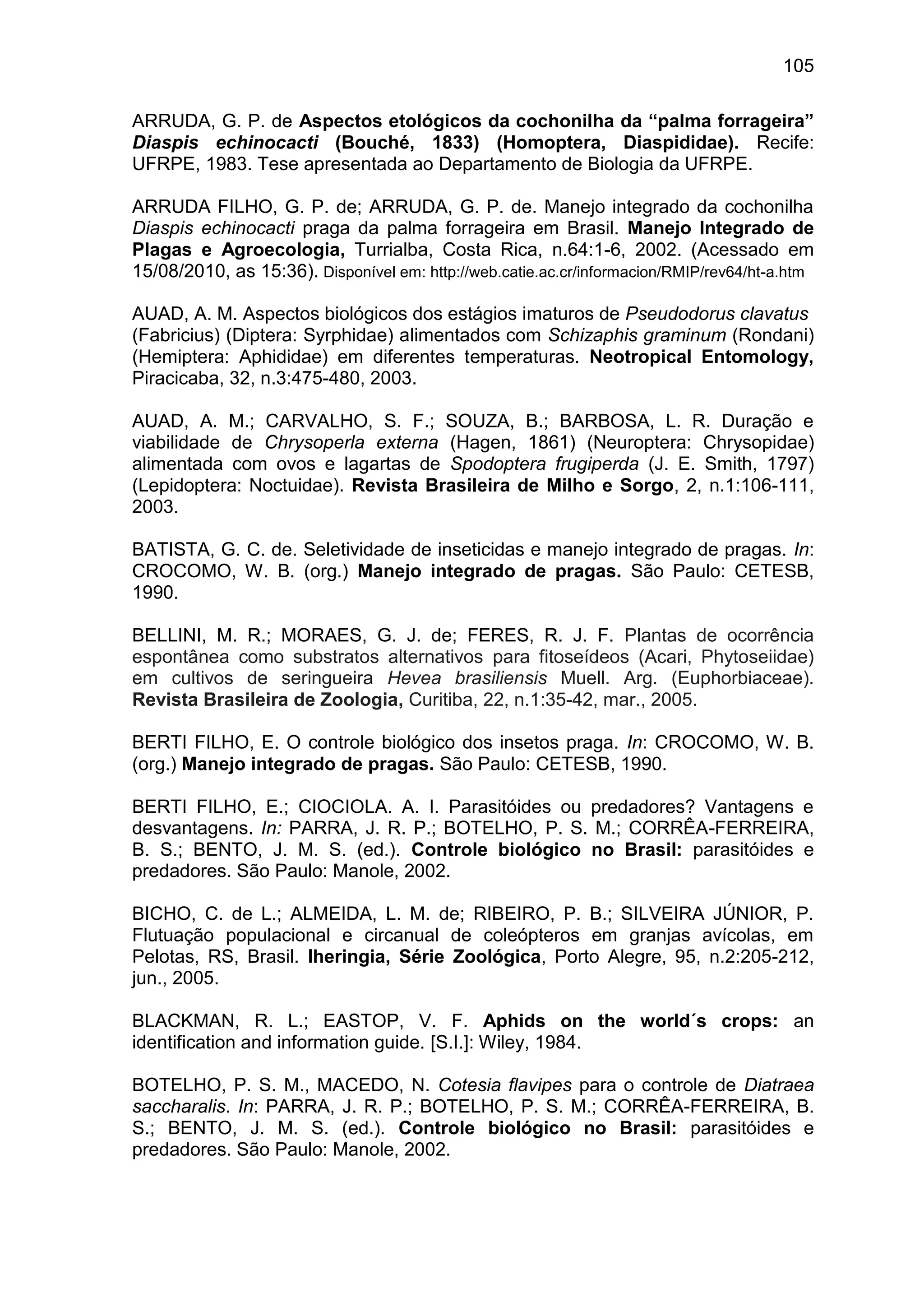 105
ARRUDA, G. P. de Aspectos etológicos da cochonilha da “palma forrageira”
Diaspis echinocacti (Bouché, 1833) (Homoptera, Diaspididae). Recife:
UFRPE, 1983. Tese apresentada ao Departamento de Biologia da UFRPE.
ARRUDA FILHO, G. P. de; ARRUDA, G. P. de. Manejo integrado da cochonilha
Diaspis echinocacti praga da palma forrageira em Brasil. Manejo Integrado de
Plagas e Agroecologia, Turrialba, Costa Rica, n.64:1-6, 2002. (Acessado em
15/08/2010, as 15:36). Disponível em: http://web.catie.ac.cr/informacion/RMIP/rev64/ht-a.htm
AUAD, A. M. Aspectos biológicos dos estágios imaturos de Pseudodorus clavatus
(Fabricius) (Diptera: Syrphidae) alimentados com Schizaphis graminum (Rondani)
(Hemiptera: Aphididae) em diferentes temperaturas. Neotropical Entomology,
Piracicaba, 32, n.3:475-480, 2003.
AUAD, A. M.; CARVALHO, S. F.; SOUZA, B.; BARBOSA, L. R. Duração e
viabilidade de Chrysoperla externa (Hagen, 1861) (Neuroptera: Chrysopidae)
alimentada com ovos e lagartas de Spodoptera frugiperda (J. E. Smith, 1797)
(Lepidoptera: Noctuidae). Revista Brasileira de Milho e Sorgo, 2, n.1:106-111,
2003.
BATISTA, G. C. de. Seletividade de inseticidas e manejo integrado de pragas. In:
CROCOMO, W. B. (org.) Manejo integrado de pragas. São Paulo: CETESB,
1990.
BELLINI, M. R.; MORAES, G. J. de; FERES, R. J. F. Plantas de ocorrência
espontânea como substratos alternativos para fitoseídeos (Acari, Phytoseiidae)
em cultivos de seringueira Hevea brasiliensis Muell. Arg. (Euphorbiaceae).
Revista Brasileira de Zoologia, Curitiba, 22, n.1:35-42, mar., 2005.
BERTI FILHO, E. O controle biológico dos insetos praga. In: CROCOMO, W. B.
(org.) Manejo integrado de pragas. São Paulo: CETESB, 1990.
BERTI FILHO, E.; CIOCIOLA. A. I. Parasitóides ou predadores? Vantagens e
desvantagens. In: PARRA, J. R. P.; BOTELHO, P. S. M.; CORRÊA-FERREIRA,
B. S.; BENTO, J. M. S. (ed.). Controle biológico no Brasil: parasitóides e
predadores. São Paulo: Manole, 2002.
BICHO, C. de L.; ALMEIDA, L. M. de; RIBEIRO, P. B.; SILVEIRA JÚNIOR, P.
Flutuação populacional e circanual de coleópteros em granjas avícolas, em
Pelotas, RS, Brasil. Iheringia, Série Zoológica, Porto Alegre, 95, n.2:205-212,
jun., 2005.
BLACKMAN, R. L.; EASTOP, V. F. Aphids on the world´s crops: an
identification and information guide. [S.I.]: Wiley, 1984.
BOTELHO, P. S. M., MACEDO, N. Cotesia flavipes para o controle de Diatraea
saccharalis. In: PARRA, J. R. P.; BOTELHO, P. S. M.; CORRÊA-FERREIRA, B.
S.; BENTO, J. M. S. (ed.). Controle biológico no Brasil: parasitóides e
predadores. São Paulo: Manole, 2002.
 