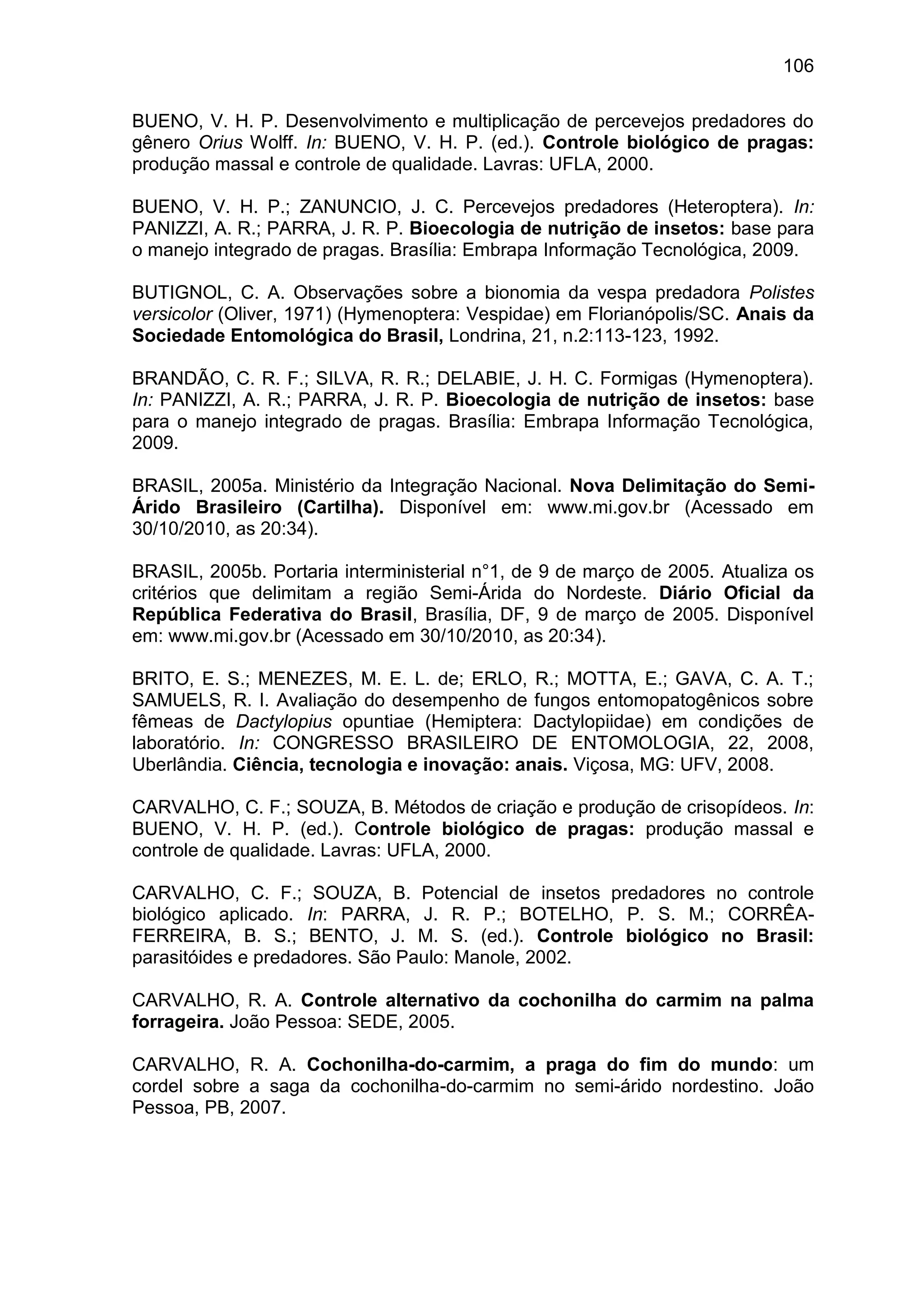 106
BUENO, V. H. P. Desenvolvimento e multiplicação de percevejos predadores do
gênero Orius Wolff. In: BUENO, V. H. P. (ed.). Controle biológico de pragas:
produção massal e controle de qualidade. Lavras: UFLA, 2000.
BUENO, V. H. P.; ZANUNCIO, J. C. Percevejos predadores (Heteroptera). In:
PANIZZI, A. R.; PARRA, J. R. P. Bioecologia de nutrição de insetos: base para
o manejo integrado de pragas. Brasília: Embrapa Informação Tecnológica, 2009.
BUTIGNOL, C. A. Observações sobre a bionomia da vespa predadora Polistes
versicolor (Oliver, 1971) (Hymenoptera: Vespidae) em Florianópolis/SC. Anais da
Sociedade Entomológica do Brasil, Londrina, 21, n.2:113-123, 1992.
BRANDÃO, C. R. F.; SILVA, R. R.; DELABIE, J. H. C. Formigas (Hymenoptera).
In: PANIZZI, A. R.; PARRA, J. R. P. Bioecologia de nutrição de insetos: base
para o manejo integrado de pragas. Brasília: Embrapa Informação Tecnológica,
2009.
BRASIL, 2005a. Ministério da Integração Nacional. Nova Delimitação do Semi-
Árido Brasileiro (Cartilha). Disponível em: www.mi.gov.br (Acessado em
30/10/2010, as 20:34).
BRASIL, 2005b. Portaria interministerial n°1, de 9 de março de 2005. Atualiza os
critérios que delimitam a região Semi-Árida do Nordeste. Diário Oficial da
República Federativa do Brasil, Brasília, DF, 9 de março de 2005. Disponível
em: www.mi.gov.br (Acessado em 30/10/2010, as 20:34).
BRITO, E. S.; MENEZES, M. E. L. de; ERLO, R.; MOTTA, E.; GAVA, C. A. T.;
SAMUELS, R. I. Avaliação do desempenho de fungos entomopatogênicos sobre
fêmeas de Dactylopius opuntiae (Hemiptera: Dactylopiidae) em condições de
laboratório. In: CONGRESSO BRASILEIRO DE ENTOMOLOGIA, 22, 2008,
Uberlândia. Ciência, tecnologia e inovação: anais. Viçosa, MG: UFV, 2008.
CARVALHO, C. F.; SOUZA, B. Métodos de criação e produção de crisopídeos. In:
BUENO, V. H. P. (ed.). Controle biológico de pragas: produção massal e
controle de qualidade. Lavras: UFLA, 2000.
CARVALHO, C. F.; SOUZA, B. Potencial de insetos predadores no controle
biológico aplicado. In: PARRA, J. R. P.; BOTELHO, P. S. M.; CORRÊA-
FERREIRA, B. S.; BENTO, J. M. S. (ed.). Controle biológico no Brasil:
parasitóides e predadores. São Paulo: Manole, 2002.
CARVALHO, R. A. Controle alternativo da cochonilha do carmim na palma
forrageira. João Pessoa: SEDE, 2005.
CARVALHO, R. A. Cochonilha-do-carmim, a praga do fim do mundo: um
cordel sobre a saga da cochonilha-do-carmim no semi-árido nordestino. João
Pessoa, PB, 2007.
 