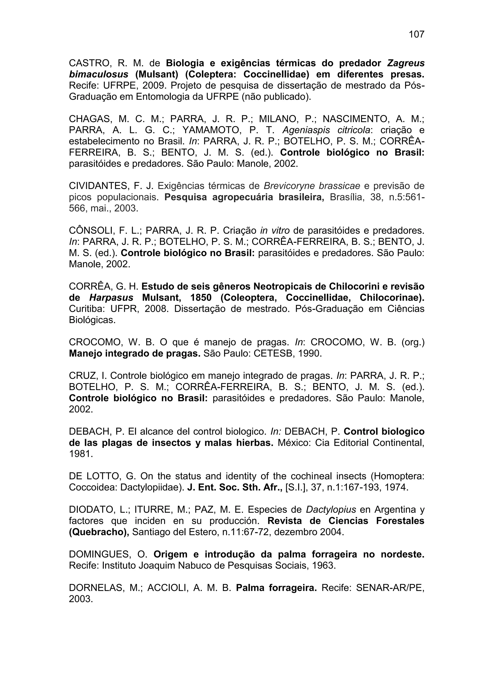 107
CASTRO, R. M. de Biologia e exigências térmicas do predador Zagreus
bimaculosus (Mulsant) (Coleptera: Coccinellidae) em diferentes presas.
Recife: UFRPE, 2009. Projeto de pesquisa de dissertação de mestrado da Pós-
Graduação em Entomologia da UFRPE (não publicado).
CHAGAS, M. C. M.; PARRA, J. R. P.; MILANO, P.; NASCIMENTO, A. M.;
PARRA, A. L. G. C.; YAMAMOTO, P. T. Ageniaspis citricola: criação e
estabelecimento no Brasil. In: PARRA, J. R. P.; BOTELHO, P. S. M.; CORRÊA-
FERREIRA, B. S.; BENTO, J. M. S. (ed.). Controle biológico no Brasil:
parasitóides e predadores. São Paulo: Manole, 2002.
CIVIDANTES, F. J. Exigências térmicas de Brevicoryne brassicae e previsão de
picos populacionais. Pesquisa agropecuária brasileira, Brasília, 38, n.5:561-
566, mai., 2003.
CÔNSOLI, F. L.; PARRA, J. R. P. Criação in vitro de parasitóides e predadores.
In: PARRA, J. R. P.; BOTELHO, P. S. M.; CORRÊA-FERREIRA, B. S.; BENTO, J.
M. S. (ed.). Controle biológico no Brasil: parasitóides e predadores. São Paulo:
Manole, 2002.
CORRÊA, G. H. Estudo de seis gêneros Neotropicais de Chilocorini e revisão
de Harpasus Mulsant, 1850 (Coleoptera, Coccinellidae, Chilocorinae).
Curitiba: UFPR, 2008. Dissertação de mestrado. Pós-Graduação em Ciências
Biológicas.
CROCOMO, W. B. O que é manejo de pragas. In: CROCOMO, W. B. (org.)
Manejo integrado de pragas. São Paulo: CETESB, 1990.
CRUZ, I. Controle biológico em manejo integrado de pragas. In: PARRA, J. R. P.;
BOTELHO, P. S. M.; CORRÊA-FERREIRA, B. S.; BENTO, J. M. S. (ed.).
Controle biológico no Brasil: parasitóides e predadores. São Paulo: Manole,
2002.
DEBACH, P. El alcance del control biologico. In: DEBACH, P. Control biologico
de las plagas de insectos y malas hierbas. México: Cia Editorial Continental,
1981.
DE LOTTO, G. On the status and identity of the cochineal insects (Homoptera:
Coccoidea: Dactylopiidae). J. Ent. Soc. Sth. Afr., [S.I.], 37, n.1:167-193, 1974.
DIODATO, L.; ITURRE, M.; PAZ, M. E. Especies de Dactylopius en Argentina y
factores que inciden en su producción. Revista de Ciencias Forestales
(Quebracho), Santiago del Estero, n.11:67-72, dezembro 2004.
DOMINGUES, O. Origem e introdução da palma forrageira no nordeste.
Recife: Instituto Joaquim Nabuco de Pesquisas Sociais, 1963.
DORNELAS, M.; ACCIOLI, A. M. B. Palma forrageira. Recife: SENAR-AR/PE,
2003.
 