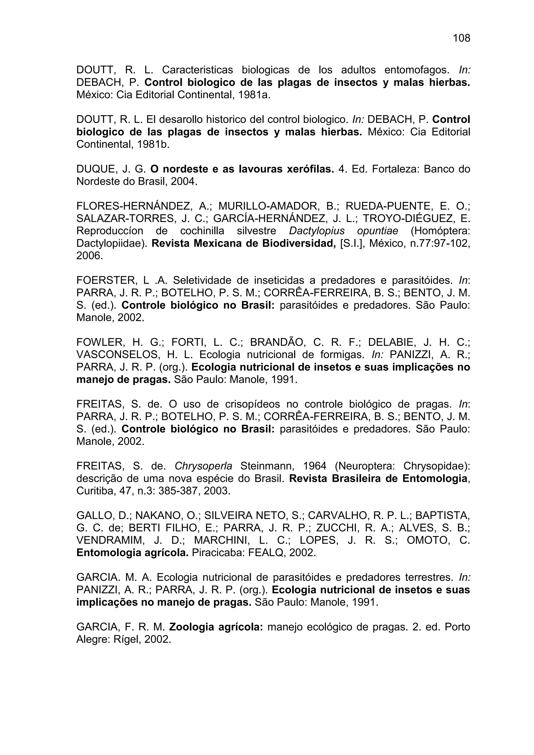 108
DOUTT, R. L. Caracteristicas biologicas de los adultos entomofagos. In:
DEBACH, P. Control biologico de las plagas de insectos y malas hierbas.
México: Cia Editorial Continental, 1981a.
DOUTT, R. L. El desarollo historico del control biologico. In: DEBACH, P. Control
biologico de las plagas de insectos y malas hierbas. México: Cia Editorial
Continental, 1981b.
DUQUE, J. G. O nordeste e as lavouras xerófilas. 4. Ed. Fortaleza: Banco do
Nordeste do Brasil, 2004.
FLORES-HERNÁNDEZ, A.; MURILLO-AMADOR, B.; RUEDA-PUENTE, E. O.;
SALAZAR-TORRES, J. C.; GARCÍA-HERNÁNDEZ, J. L.; TROYO-DIÉGUEZ, E.
Reproduccíon de cochinilla silvestre Dactylopius opuntiae (Homóptera:
Dactylopiidae). Revista Mexicana de Biodiversidad, [S.I.], México, n.77:97-102,
2006.
FOERSTER, L .A. Seletividade de inseticidas a predadores e parasitóides. In:
PARRA, J. R. P.; BOTELHO, P. S. M.; CORRÊA-FERREIRA, B. S.; BENTO, J. M.
S. (ed.). Controle biológico no Brasil: parasitóides e predadores. São Paulo:
Manole, 2002.
FOWLER, H. G.; FORTI, L. C.; BRANDÃO, C. R. F.; DELABIE, J. H. C.;
VASCONSELOS, H. L. Ecologia nutricional de formigas. In: PANIZZI, A. R.;
PARRA, J. R. P. (org.). Ecologia nutricional de insetos e suas implicações no
manejo de pragas. São Paulo: Manole, 1991.
FREITAS, S. de. O uso de crisopídeos no controle biológico de pragas. In:
PARRA, J. R. P.; BOTELHO, P. S. M.; CORRÊA-FERREIRA, B. S.; BENTO, J. M.
S. (ed.). Controle biológico no Brasil: parasitóides e predadores. São Paulo:
Manole, 2002.
FREITAS, S. de. Chrysoperla Steinmann, 1964 (Neuroptera: Chrysopidae):
descrição de uma nova espécie do Brasil. Revista Brasileira de Entomologia,
Curitiba, 47, n.3: 385-387, 2003.
GALLO, D.; NAKANO, O.; SILVEIRA NETO, S.; CARVALHO, R. P. L.; BAPTISTA,
G. C. de; BERTI FILHO, E.; PARRA, J. R. P.; ZUCCHI, R. A.; ALVES, S. B.;
VENDRAMIM, J. D.; MARCHINI, L. C.; LOPES, J. R. S.; OMOTO, C.
Entomologia agrícola. Piracicaba: FEALQ, 2002.
GARCIA. M. A. Ecologia nutricional de parasitóides e predadores terrestres. In:
PANIZZI, A. R.; PARRA, J. R. P. (org.). Ecologia nutricional de insetos e suas
implicações no manejo de pragas. São Paulo: Manole, 1991.
GARCIA, F. R. M. Zoologia agrícola: manejo ecológico de pragas. 2. ed. Porto
Alegre: Rígel, 2002.
 