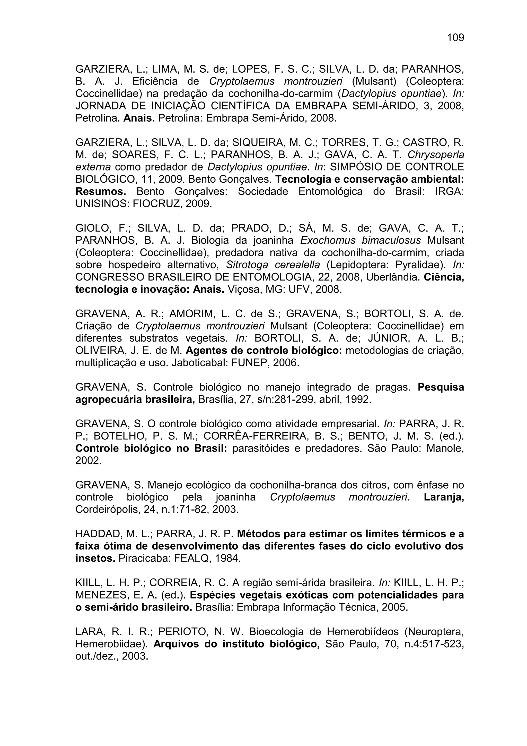 109
GARZIERA, L.; LIMA, M. S. de; LOPES, F. S. C.; SILVA, L. D. da; PARANHOS,
B. A. J. Eficiência de Cryptolaemus montrouzieri (Mulsant) (Coleoptera:
Coccinellidae) na predação da cochonilha-do-carmim (Dactylopius opuntiae). In:
JORNADA DE INICIAÇÃO CIENTÍFICA DA EMBRAPA SEMI-ÁRIDO, 3, 2008,
Petrolina. Anais. Petrolina: Embrapa Semi-Árido, 2008.
GARZIERA, L.; SILVA, L. D. da; SIQUEIRA, M. C.; TORRES, T. G.; CASTRO, R.
M. de; SOARES, F. C. L.; PARANHOS, B. A. J.; GAVA, C. A. T. Chrysoperla
externa como predador de Dactylopius opuntiae. In: SIMPÓSIO DE CONTROLE
BIOLÓGICO, 11, 2009. Bento Gonçalves. Tecnologia e conservação ambiental:
Resumos. Bento Gonçalves: Sociedade Entomológica do Brasil: IRGA:
UNISINOS: FIOCRUZ, 2009.
GIOLO, F.; SILVA, L. D. da; PRADO, D.; SÁ, M. S. de; GAVA, C. A. T.;
PARANHOS, B. A. J. Biologia da joaninha Exochomus bimaculosus Mulsant
(Coleoptera: Coccinellidae), predadora nativa da cochonilha-do-carmim, criada
sobre hospedeiro alternativo, Sitrotoga cerealella (Lepidoptera: Pyralidae). In:
CONGRESSO BRASILEIRO DE ENTOMOLOGIA, 22, 2008, Uberlândia. Ciência,
tecnologia e inovação: Anais. Viçosa, MG: UFV, 2008.
GRAVENA, A. R.; AMORIM, L. C. de S.; GRAVENA, S.; BORTOLI, S. A. de.
Criação de Cryptolaemus montrouzieri Mulsant (Coleoptera: Coccinellidae) em
diferentes substratos vegetais. In: BORTOLI, S. A. de; JÚNIOR, A. L. B.;
OLIVEIRA, J. E. de M. Agentes de controle biológico: metodologias de criação,
multiplicação e uso. Jaboticabal: FUNEP, 2006.
GRAVENA, S. Controle biológico no manejo integrado de pragas. Pesquisa
agropecuária brasileira, Brasília, 27, s/n:281-299, abril, 1992.
GRAVENA, S. O controle biológico como atividade empresarial. In: PARRA, J. R.
P.; BOTELHO, P. S. M.; CORRÊA-FERREIRA, B. S.; BENTO, J. M. S. (ed.).
Controle biológico no Brasil: parasitóides e predadores. São Paulo: Manole,
2002.
GRAVENA, S. Manejo ecológico da cochonilha-branca dos citros, com ênfase no
controle biológico pela joaninha Cryptolaemus montrouzieri. Laranja,
Cordeirópolis, 24, n.1:71-82, 2003.
HADDAD, M. L.; PARRA, J. R. P. Métodos para estimar os limites térmicos e a
faixa ótima de desenvolvimento das diferentes fases do ciclo evolutivo dos
insetos. Piracicaba: FEALQ, 1984.
KIILL, L. H. P.; CORREIA, R. C. A região semi-árida brasileira. In: KIILL, L. H. P.;
MENEZES, E. A. (ed.). Espécies vegetais exóticas com potencialidades para
o semi-árido brasileiro. Brasília: Embrapa Informação Técnica, 2005.
LARA, R. I. R.; PERIOTO, N. W. Bioecologia de Hemerobiídeos (Neuroptera,
Hemerobiidae). Arquivos do instituto biológico, São Paulo, 70, n.4:517-523,
out./dez., 2003.
 