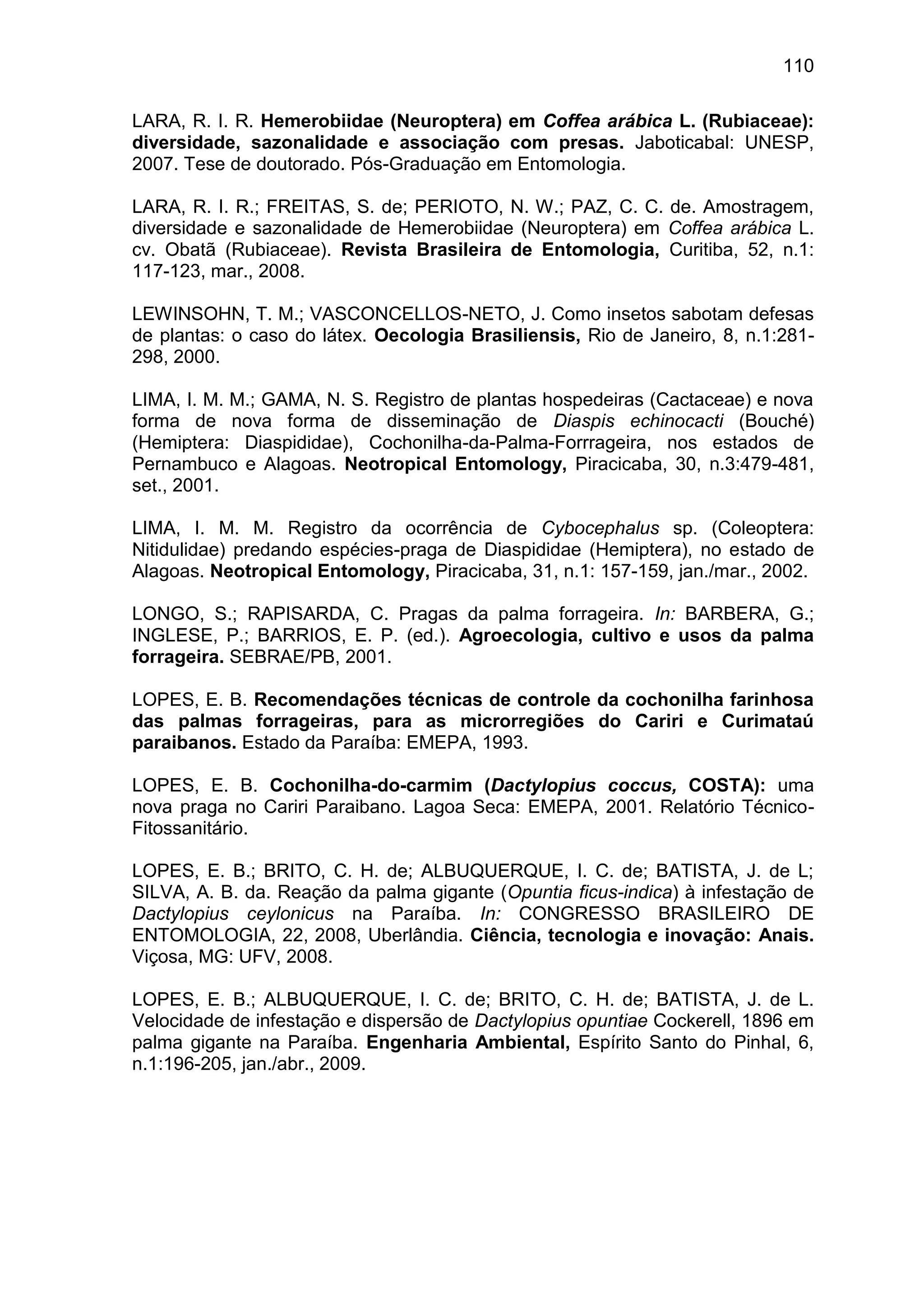 110
LARA, R. I. R. Hemerobiidae (Neuroptera) em Coffea arábica L. (Rubiaceae):
diversidade, sazonalidade e associação com presas. Jaboticabal: UNESP,
2007. Tese de doutorado. Pós-Graduação em Entomologia.
LARA, R. I. R.; FREITAS, S. de; PERIOTO, N. W.; PAZ, C. C. de. Amostragem,
diversidade e sazonalidade de Hemerobiidae (Neuroptera) em Coffea arábica L.
cv. Obatã (Rubiaceae). Revista Brasileira de Entomologia, Curitiba, 52, n.1:
117-123, mar., 2008.
LEWINSOHN, T. M.; VASCONCELLOS-NETO, J. Como insetos sabotam defesas
de plantas: o caso do látex. Oecologia Brasiliensis, Rio de Janeiro, 8, n.1:281-
298, 2000.
LIMA, I. M. M.; GAMA, N. S. Registro de plantas hospedeiras (Cactaceae) e nova
forma de nova forma de disseminação de Diaspis echinocacti (Bouché)
(Hemiptera: Diaspididae), Cochonilha-da-Palma-Forrrageira, nos estados de
Pernambuco e Alagoas. Neotropical Entomology, Piracicaba, 30, n.3:479-481,
set., 2001.
LIMA, I. M. M. Registro da ocorrência de Cybocephalus sp. (Coleoptera:
Nitidulidae) predando espécies-praga de Diaspididae (Hemiptera), no estado de
Alagoas. Neotropical Entomology, Piracicaba, 31, n.1: 157-159, jan./mar., 2002.
LONGO, S.; RAPISARDA, C. Pragas da palma forrageira. In: BARBERA, G.;
INGLESE, P.; BARRIOS, E. P. (ed.). Agroecologia, cultivo e usos da palma
forrageira. SEBRAE/PB, 2001.
LOPES, E. B. Recomendações técnicas de controle da cochonilha farinhosa
das palmas forrageiras, para as microrregiões do Cariri e Curimataú
paraibanos. Estado da Paraíba: EMEPA, 1993.
LOPES, E. B. Cochonilha-do-carmim (Dactylopius coccus, COSTA): uma
nova praga no Cariri Paraibano. Lagoa Seca: EMEPA, 2001. Relatório Técnico-
Fitossanitário.
LOPES, E. B.; BRITO, C. H. de; ALBUQUERQUE, I. C. de; BATISTA, J. de L;
SILVA, A. B. da. Reação da palma gigante (Opuntia ficus-indica) à infestação de
Dactylopius ceylonicus na Paraíba. In: CONGRESSO BRASILEIRO DE
ENTOMOLOGIA, 22, 2008, Uberlândia. Ciência, tecnologia e inovação: Anais.
Viçosa, MG: UFV, 2008.
LOPES, E. B.; ALBUQUERQUE, I. C. de; BRITO, C. H. de; BATISTA, J. de L.
Velocidade de infestação e dispersão de Dactylopius opuntiae Cockerell, 1896 em
palma gigante na Paraíba. Engenharia Ambiental, Espírito Santo do Pinhal, 6,
n.1:196-205, jan./abr., 2009.
 