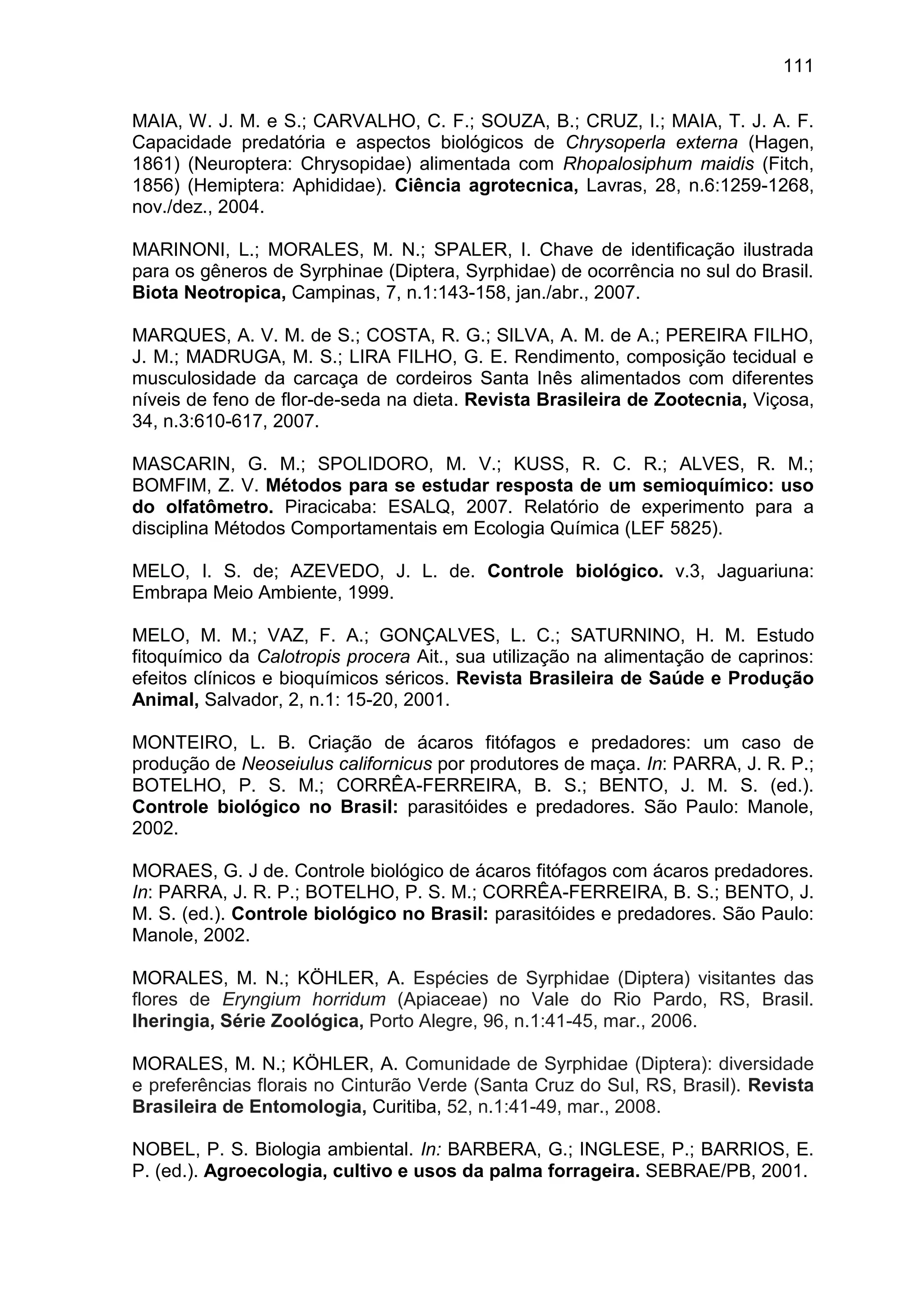 111
MAIA, W. J. M. e S.; CARVALHO, C. F.; SOUZA, B.; CRUZ, I.; MAIA, T. J. A. F.
Capacidade predatória e aspectos biológicos de Chrysoperla externa (Hagen,
1861) (Neuroptera: Chrysopidae) alimentada com Rhopalosiphum maidis (Fitch,
1856) (Hemiptera: Aphididae). Ciência agrotecnica, Lavras, 28, n.6:1259-1268,
nov./dez., 2004.
MARINONI, L.; MORALES, M. N.; SPALER, I. Chave de identificação ilustrada
para os gêneros de Syrphinae (Diptera, Syrphidae) de ocorrência no sul do Brasil.
Biota Neotropica, Campinas, 7, n.1:143-158, jan./abr., 2007.
MARQUES, A. V. M. de S.; COSTA, R. G.; SILVA, A. M. de A.; PEREIRA FILHO,
J. M.; MADRUGA, M. S.; LIRA FILHO, G. E. Rendimento, composição tecidual e
musculosidade da carcaça de cordeiros Santa Inês alimentados com diferentes
níveis de feno de flor-de-seda na dieta. Revista Brasileira de Zootecnia, Viçosa,
34, n.3:610-617, 2007.
MASCARIN, G. M.; SPOLIDORO, M. V.; KUSS, R. C. R.; ALVES, R. M.;
BOMFIM, Z. V. Métodos para se estudar resposta de um semioquímico: uso
do olfatômetro. Piracicaba: ESALQ, 2007. Relatório de experimento para a
disciplina Métodos Comportamentais em Ecologia Química (LEF 5825).
MELO, I. S. de; AZEVEDO, J. L. de. Controle biológico. v.3, Jaguariuna:
Embrapa Meio Ambiente, 1999.
MELO, M. M.; VAZ, F. A.; GONÇALVES, L. C.; SATURNINO, H. M. Estudo
fitoquímico da Calotropis procera Ait., sua utilização na alimentação de caprinos:
efeitos clínicos e bioquímicos séricos. Revista Brasileira de Saúde e Produção
Animal, Salvador, 2, n.1: 15-20, 2001.
MONTEIRO, L. B. Criação de ácaros fitófagos e predadores: um caso de
produção de Neoseiulus californicus por produtores de maça. In: PARRA, J. R. P.;
BOTELHO, P. S. M.; CORRÊA-FERREIRA, B. S.; BENTO, J. M. S. (ed.).
Controle biológico no Brasil: parasitóides e predadores. São Paulo: Manole,
2002.
MORAES, G. J de. Controle biológico de ácaros fitófagos com ácaros predadores.
In: PARRA, J. R. P.; BOTELHO, P. S. M.; CORRÊA-FERREIRA, B. S.; BENTO, J.
M. S. (ed.). Controle biológico no Brasil: parasitóides e predadores. São Paulo:
Manole, 2002.
MORALES, M. N.; KÖHLER, A. Espécies de Syrphidae (Diptera) visitantes das
flores de Eryngium horridum (Apiaceae) no Vale do Rio Pardo, RS, Brasil.
Iheringia, Série Zoológica, Porto Alegre, 96, n.1:41-45, mar., 2006.
MORALES, M. N.; KÖHLER, A. Comunidade de Syrphidae (Diptera): diversidade
e preferências florais no Cinturão Verde (Santa Cruz do Sul, RS, Brasil). Revista
Brasileira de Entomologia, Curitiba, 52, n.1:41-49, mar., 2008.
NOBEL, P. S. Biologia ambiental. In: BARBERA, G.; INGLESE, P.; BARRIOS, E.
P. (ed.). Agroecologia, cultivo e usos da palma forrageira. SEBRAE/PB, 2001.
 