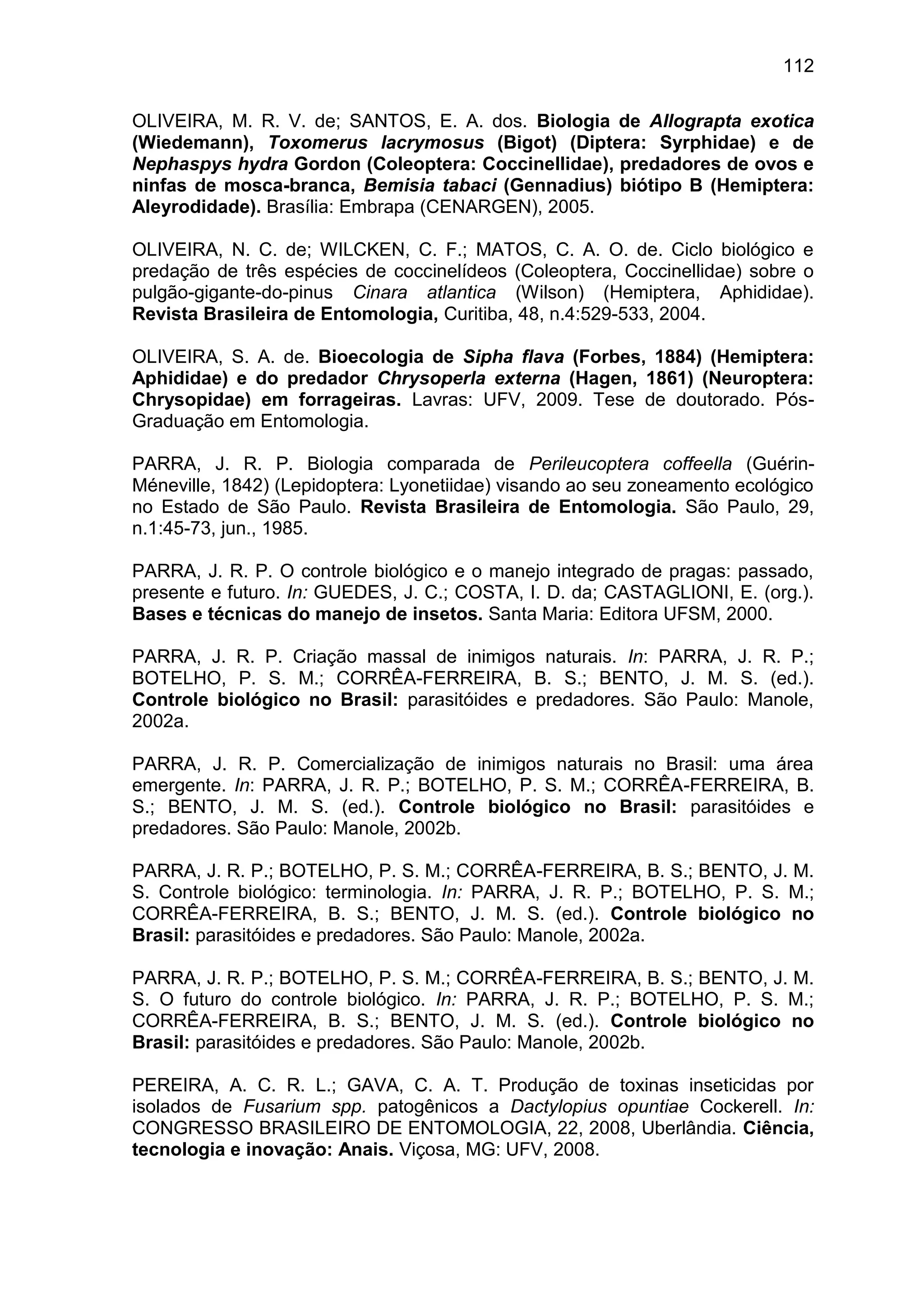 112
OLIVEIRA, M. R. V. de; SANTOS, E. A. dos. Biologia de Allograpta exotica
(Wiedemann), Toxomerus lacrymosus (Bigot) (Diptera: Syrphidae) e de
Nephaspys hydra Gordon (Coleoptera: Coccinellidae), predadores de ovos e
ninfas de mosca-branca, Bemisia tabaci (Gennadius) biótipo B (Hemiptera:
Aleyrodidade). Brasília: Embrapa (CENARGEN), 2005.
OLIVEIRA, N. C. de; WILCKEN, C. F.; MATOS, C. A. O. de. Ciclo biológico e
predação de três espécies de coccinelídeos (Coleoptera, Coccinellidae) sobre o
pulgão-gigante-do-pinus Cinara atlantica (Wilson) (Hemiptera, Aphididae).
Revista Brasileira de Entomologia, Curitiba, 48, n.4:529-533, 2004.
OLIVEIRA, S. A. de. Bioecologia de Sipha flava (Forbes, 1884) (Hemiptera:
Aphididae) e do predador Chrysoperla externa (Hagen, 1861) (Neuroptera:
Chrysopidae) em forrageiras. Lavras: UFV, 2009. Tese de doutorado. Pós-
Graduação em Entomologia.
PARRA, J. R. P. Biologia comparada de Perileucoptera coffeella (Guérin-
Méneville, 1842) (Lepidoptera: Lyonetiidae) visando ao seu zoneamento ecológico
no Estado de São Paulo. Revista Brasileira de Entomologia. São Paulo, 29,
n.1:45-73, jun., 1985.
PARRA, J. R. P. O controle biológico e o manejo integrado de pragas: passado,
presente e futuro. In: GUEDES, J. C.; COSTA, I. D. da; CASTAGLIONI, E. (org.).
Bases e técnicas do manejo de insetos. Santa Maria: Editora UFSM, 2000.
PARRA, J. R. P. Criação massal de inimigos naturais. In: PARRA, J. R. P.;
BOTELHO, P. S. M.; CORRÊA-FERREIRA, B. S.; BENTO, J. M. S. (ed.).
Controle biológico no Brasil: parasitóides e predadores. São Paulo: Manole,
2002a.
PARRA, J. R. P. Comercialização de inimigos naturais no Brasil: uma área
emergente. In: PARRA, J. R. P.; BOTELHO, P. S. M.; CORRÊA-FERREIRA, B.
S.; BENTO, J. M. S. (ed.). Controle biológico no Brasil: parasitóides e
predadores. São Paulo: Manole, 2002b.
PARRA, J. R. P.; BOTELHO, P. S. M.; CORRÊA-FERREIRA, B. S.; BENTO, J. M.
S. Controle biológico: terminologia. In: PARRA, J. R. P.; BOTELHO, P. S. M.;
CORRÊA-FERREIRA, B. S.; BENTO, J. M. S. (ed.). Controle biológico no
Brasil: parasitóides e predadores. São Paulo: Manole, 2002a.
PARRA, J. R. P.; BOTELHO, P. S. M.; CORRÊA-FERREIRA, B. S.; BENTO, J. M.
S. O futuro do controle biológico. In: PARRA, J. R. P.; BOTELHO, P. S. M.;
CORRÊA-FERREIRA, B. S.; BENTO, J. M. S. (ed.). Controle biológico no
Brasil: parasitóides e predadores. São Paulo: Manole, 2002b.
PEREIRA, A. C. R. L.; GAVA, C. A. T. Produção de toxinas inseticidas por
isolados de Fusarium spp. patogênicos a Dactylopius opuntiae Cockerell. In:
CONGRESSO BRASILEIRO DE ENTOMOLOGIA, 22, 2008, Uberlândia. Ciência,
tecnologia e inovação: Anais. Viçosa, MG: UFV, 2008.
 