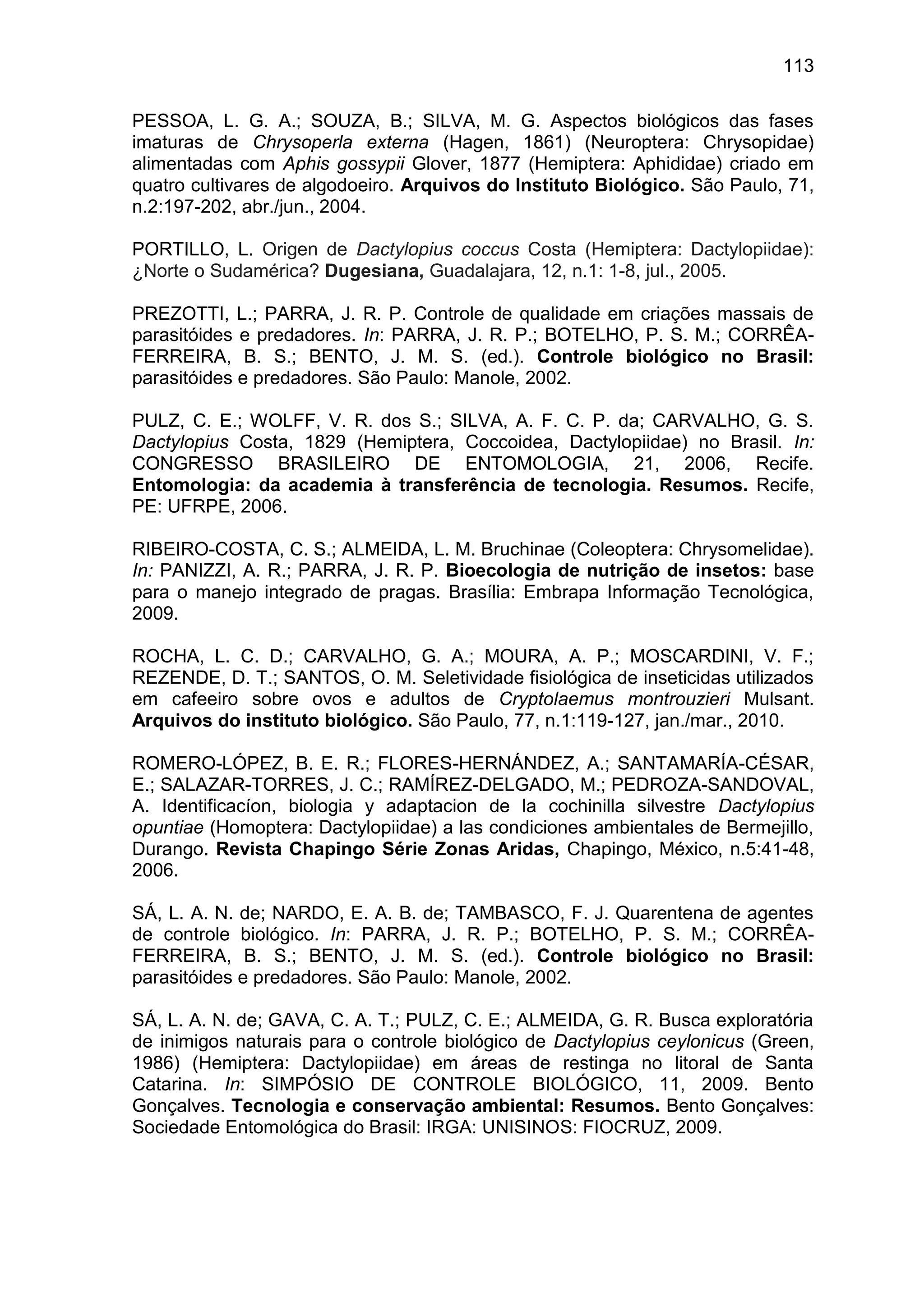 113
PESSOA, L. G. A.; SOUZA, B.; SILVA, M. G. Aspectos biológicos das fases
imaturas de Chrysoperla externa (Hagen, 1861) (Neuroptera: Chrysopidae)
alimentadas com Aphis gossypii Glover, 1877 (Hemiptera: Aphididae) criado em
quatro cultivares de algodoeiro. Arquivos do Instituto Biológico. São Paulo, 71,
n.2:197-202, abr./jun., 2004.
PORTILLO, L. Origen de Dactylopius coccus Costa (Hemiptera: Dactylopiidae):
¿Norte o Sudamérica? Dugesiana, Guadalajara, 12, n.1: 1-8, jul., 2005.
PREZOTTI, L.; PARRA, J. R. P. Controle de qualidade em criações massais de
parasitóides e predadores. In: PARRA, J. R. P.; BOTELHO, P. S. M.; CORRÊA-
FERREIRA, B. S.; BENTO, J. M. S. (ed.). Controle biológico no Brasil:
parasitóides e predadores. São Paulo: Manole, 2002.
PULZ, C. E.; WOLFF, V. R. dos S.; SILVA, A. F. C. P. da; CARVALHO, G. S.
Dactylopius Costa, 1829 (Hemiptera, Coccoidea, Dactylopiidae) no Brasil. In:
CONGRESSO BRASILEIRO DE ENTOMOLOGIA, 21, 2006, Recife.
Entomologia: da academia à transferência de tecnologia. Resumos. Recife,
PE: UFRPE, 2006.
RIBEIRO-COSTA, C. S.; ALMEIDA, L. M. Bruchinae (Coleoptera: Chrysomelidae).
In: PANIZZI, A. R.; PARRA, J. R. P. Bioecologia de nutrição de insetos: base
para o manejo integrado de pragas. Brasília: Embrapa Informação Tecnológica,
2009.
ROCHA, L. C. D.; CARVALHO, G. A.; MOURA, A. P.; MOSCARDINI, V. F.;
REZENDE, D. T.; SANTOS, O. M. Seletividade fisiológica de inseticidas utilizados
em cafeeiro sobre ovos e adultos de Cryptolaemus montrouzieri Mulsant.
Arquivos do instituto biológico. São Paulo, 77, n.1:119-127, jan./mar., 2010.
ROMERO-LÓPEZ, B. E. R.; FLORES-HERNÁNDEZ, A.; SANTAMARÍA-CÉSAR,
E.; SALAZAR-TORRES, J. C.; RAMÍREZ-DELGADO, M.; PEDROZA-SANDOVAL,
A. Identificacíon, biologia y adaptacion de la cochinilla silvestre Dactylopius
opuntiae (Homoptera: Dactylopiidae) a las condiciones ambientales de Bermejillo,
Durango. Revista Chapingo Série Zonas Aridas, Chapingo, México, n.5:41-48,
2006.
SÁ, L. A. N. de; NARDO, E. A. B. de; TAMBASCO, F. J. Quarentena de agentes
de controle biológico. In: PARRA, J. R. P.; BOTELHO, P. S. M.; CORRÊA-
FERREIRA, B. S.; BENTO, J. M. S. (ed.). Controle biológico no Brasil:
parasitóides e predadores. São Paulo: Manole, 2002.
SÁ, L. A. N. de; GAVA, C. A. T.; PULZ, C. E.; ALMEIDA, G. R. Busca exploratória
de inimigos naturais para o controle biológico de Dactylopius ceylonicus (Green,
1986) (Hemiptera: Dactylopiidae) em áreas de restinga no litoral de Santa
Catarina. In: SIMPÓSIO DE CONTROLE BIOLÓGICO, 11, 2009. Bento
Gonçalves. Tecnologia e conservação ambiental: Resumos. Bento Gonçalves:
Sociedade Entomológica do Brasil: IRGA: UNISINOS: FIOCRUZ, 2009.
 