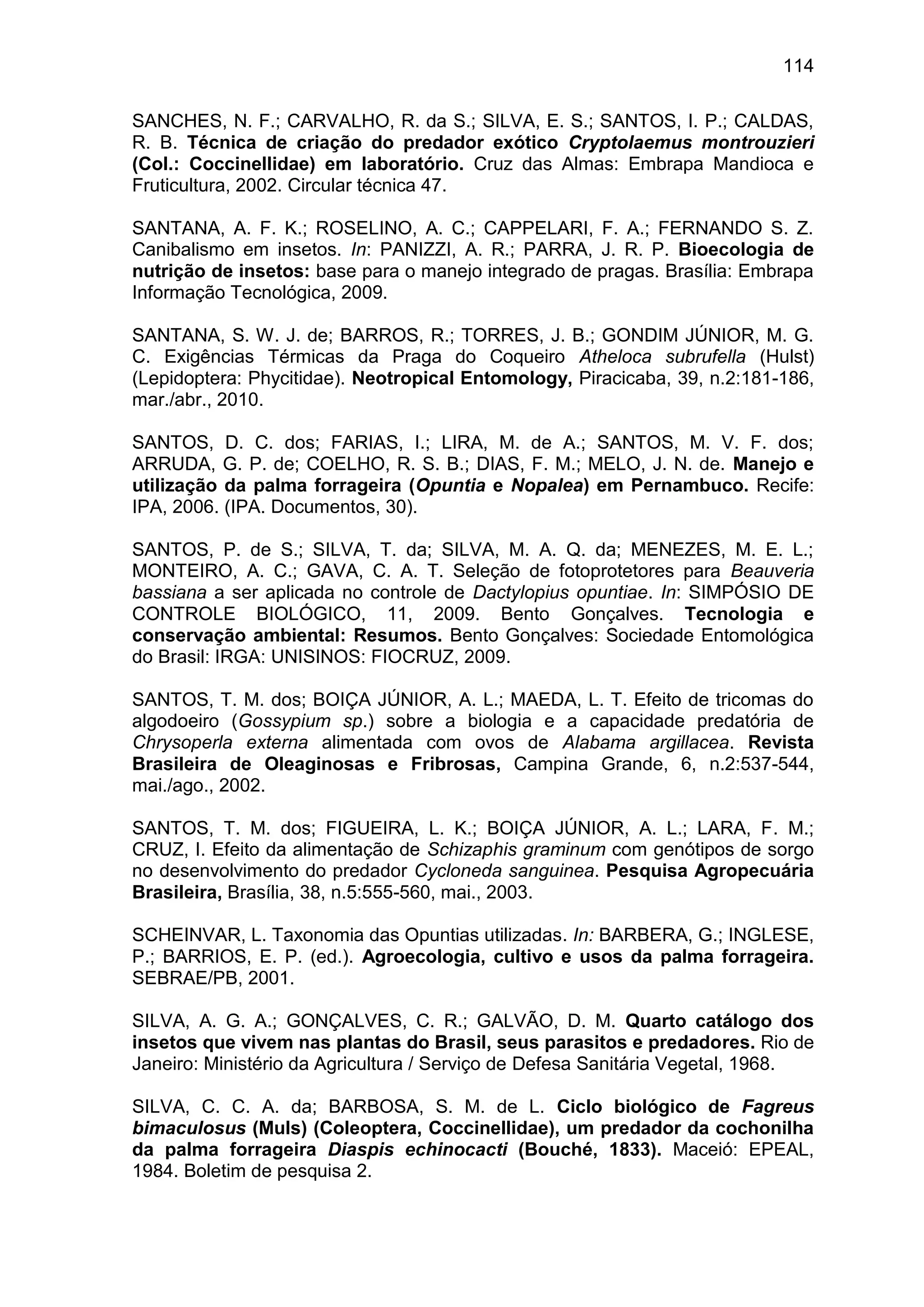 114
SANCHES, N. F.; CARVALHO, R. da S.; SILVA, E. S.; SANTOS, I. P.; CALDAS,
R. B. Técnica de criação do predador exótico Cryptolaemus montrouzieri
(Col.: Coccinellidae) em laboratório. Cruz das Almas: Embrapa Mandioca e
Fruticultura, 2002. Circular técnica 47.
SANTANA, A. F. K.; ROSELINO, A. C.; CAPPELARI, F. A.; FERNANDO S. Z.
Canibalismo em insetos. In: PANIZZI, A. R.; PARRA, J. R. P. Bioecologia de
nutrição de insetos: base para o manejo integrado de pragas. Brasília: Embrapa
Informação Tecnológica, 2009.
SANTANA, S. W. J. de; BARROS, R.; TORRES, J. B.; GONDIM JÚNIOR, M. G.
C. Exigências Térmicas da Praga do Coqueiro Atheloca subrufella (Hulst)
(Lepidoptera: Phycitidae). Neotropical Entomology, Piracicaba, 39, n.2:181-186,
mar./abr., 2010.
SANTOS, D. C. dos; FARIAS, I.; LIRA, M. de A.; SANTOS, M. V. F. dos;
ARRUDA, G. P. de; COELHO, R. S. B.; DIAS, F. M.; MELO, J. N. de. Manejo e
utilização da palma forrageira (Opuntia e Nopalea) em Pernambuco. Recife:
IPA, 2006. (IPA. Documentos, 30).
SANTOS, P. de S.; SILVA, T. da; SILVA, M. A. Q. da; MENEZES, M. E. L.;
MONTEIRO, A. C.; GAVA, C. A. T. Seleção de fotoprotetores para Beauveria
bassiana a ser aplicada no controle de Dactylopius opuntiae. In: SIMPÓSIO DE
CONTROLE BIOLÓGICO, 11, 2009. Bento Gonçalves. Tecnologia e
conservação ambiental: Resumos. Bento Gonçalves: Sociedade Entomológica
do Brasil: IRGA: UNISINOS: FIOCRUZ, 2009.
SANTOS, T. M. dos; BOIÇA JÚNIOR, A. L.; MAEDA, L. T. Efeito de tricomas do
algodoeiro (Gossypium sp.) sobre a biologia e a capacidade predatória de
Chrysoperla externa alimentada com ovos de Alabama argillacea. Revista
Brasileira de Oleaginosas e Fribrosas, Campina Grande, 6, n.2:537-544,
mai./ago., 2002.
SANTOS, T. M. dos; FIGUEIRA, L. K.; BOIÇA JÚNIOR, A. L.; LARA, F. M.;
CRUZ, I. Efeito da alimentação de Schizaphis graminum com genótipos de sorgo
no desenvolvimento do predador Cycloneda sanguinea. Pesquisa Agropecuária
Brasileira, Brasília, 38, n.5:555-560, mai., 2003.
SCHEINVAR, L. Taxonomia das Opuntias utilizadas. In: BARBERA, G.; INGLESE,
P.; BARRIOS, E. P. (ed.). Agroecologia, cultivo e usos da palma forrageira.
SEBRAE/PB, 2001.
SILVA, A. G. A.; GONÇALVES, C. R.; GALVÃO, D. M. Quarto catálogo dos
insetos que vivem nas plantas do Brasil, seus parasitos e predadores. Rio de
Janeiro: Ministério da Agricultura / Serviço de Defesa Sanitária Vegetal, 1968.
SILVA, C. C. A. da; BARBOSA, S. M. de L. Ciclo biológico de Fagreus
bimaculosus (Muls) (Coleoptera, Coccinellidae), um predador da cochonilha
da palma forrageira Diaspis echinocacti (Bouché, 1833). Maceió: EPEAL,
1984. Boletim de pesquisa 2.
 