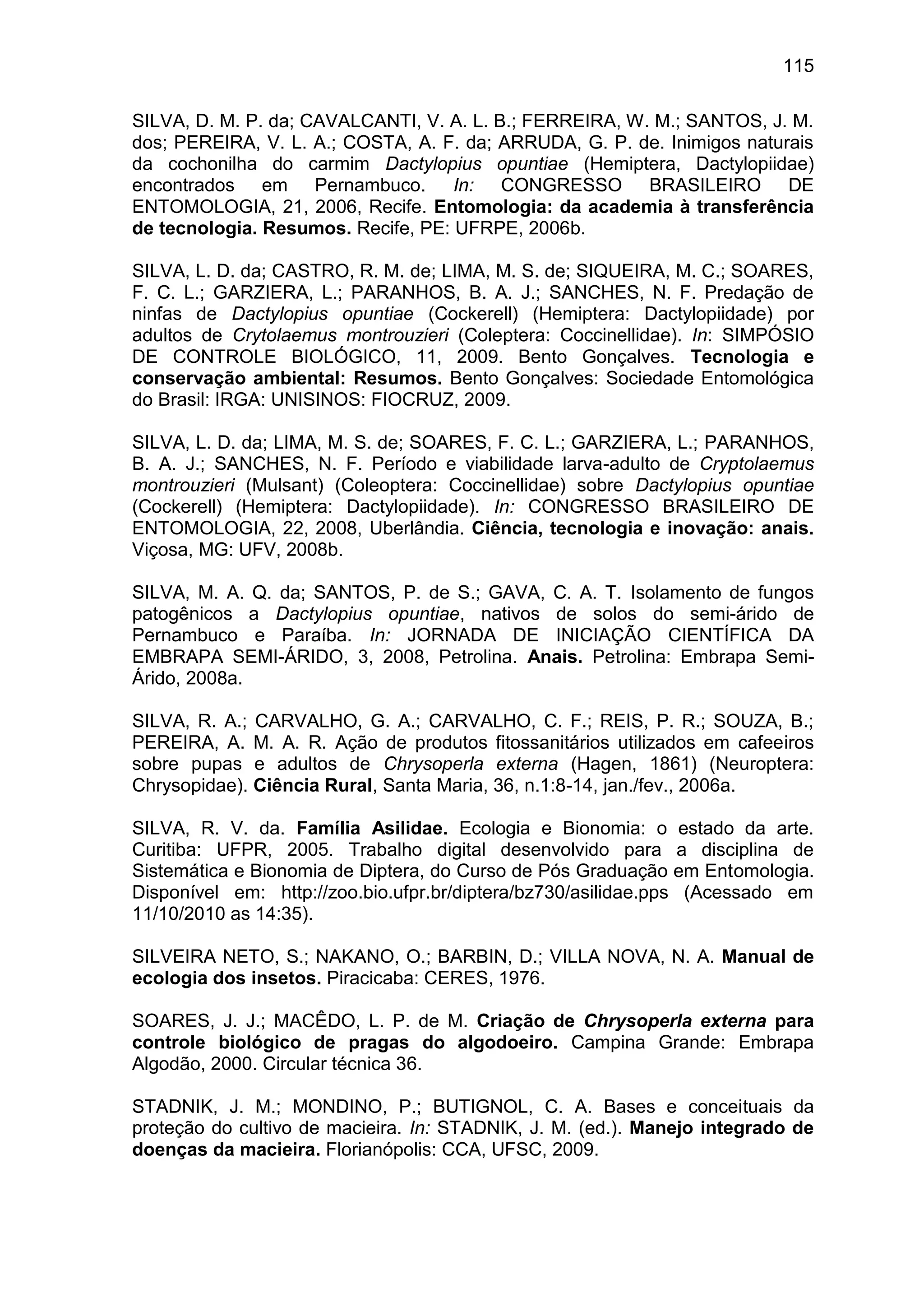 115
SILVA, D. M. P. da; CAVALCANTI, V. A. L. B.; FERREIRA, W. M.; SANTOS, J. M.
dos; PEREIRA, V. L. A.; COSTA, A. F. da; ARRUDA, G. P. de. Inimigos naturais
da cochonilha do carmim Dactylopius opuntiae (Hemiptera, Dactylopiidae)
encontrados em Pernambuco. In: CONGRESSO BRASILEIRO DE
ENTOMOLOGIA, 21, 2006, Recife. Entomologia: da academia à transferência
de tecnologia. Resumos. Recife, PE: UFRPE, 2006b.
SILVA, L. D. da; CASTRO, R. M. de; LIMA, M. S. de; SIQUEIRA, M. C.; SOARES,
F. C. L.; GARZIERA, L.; PARANHOS, B. A. J.; SANCHES, N. F. Predação de
ninfas de Dactylopius opuntiae (Cockerell) (Hemiptera: Dactylopiidade) por
adultos de Crytolaemus montrouzieri (Coleptera: Coccinellidae). In: SIMPÓSIO
DE CONTROLE BIOLÓGICO, 11, 2009. Bento Gonçalves. Tecnologia e
conservação ambiental: Resumos. Bento Gonçalves: Sociedade Entomológica
do Brasil: IRGA: UNISINOS: FIOCRUZ, 2009.
SILVA, L. D. da; LIMA, M. S. de; SOARES, F. C. L.; GARZIERA, L.; PARANHOS,
B. A. J.; SANCHES, N. F. Período e viabilidade larva-adulto de Cryptolaemus
montrouzieri (Mulsant) (Coleoptera: Coccinellidae) sobre Dactylopius opuntiae
(Cockerell) (Hemiptera: Dactylopiidade). In: CONGRESSO BRASILEIRO DE
ENTOMOLOGIA, 22, 2008, Uberlândia. Ciência, tecnologia e inovação: anais.
Viçosa, MG: UFV, 2008b.
SILVA, M. A. Q. da; SANTOS, P. de S.; GAVA, C. A. T. Isolamento de fungos
patogênicos a Dactylopius opuntiae, nativos de solos do semi-árido de
Pernambuco e Paraíba. In: JORNADA DE INICIAÇÃO CIENTÍFICA DA
EMBRAPA SEMI-ÁRIDO, 3, 2008, Petrolina. Anais. Petrolina: Embrapa Semi-
Árido, 2008a.
SILVA, R. A.; CARVALHO, G. A.; CARVALHO, C. F.; REIS, P. R.; SOUZA, B.;
PEREIRA, A. M. A. R. Ação de produtos fitossanitários utilizados em cafeeiros
sobre pupas e adultos de Chrysoperla externa (Hagen, 1861) (Neuroptera:
Chrysopidae). Ciência Rural, Santa Maria, 36, n.1:8-14, jan./fev., 2006a.
SILVA, R. V. da. Família Asilidae. Ecologia e Bionomia: o estado da arte.
Curitiba: UFPR, 2005. Trabalho digital desenvolvido para a disciplina de
Sistemática e Bionomia de Diptera, do Curso de Pós Graduação em Entomologia.
Disponível em: http://zoo.bio.ufpr.br/diptera/bz730/asilidae.pps (Acessado em
11/10/2010 as 14:35).
SILVEIRA NETO, S.; NAKANO, O.; BARBIN, D.; VILLA NOVA, N. A. Manual de
ecologia dos insetos. Piracicaba: CERES, 1976.
SOARES, J. J.; MACÊDO, L. P. de M. Criação de Chrysoperla externa para
controle biológico de pragas do algodoeiro. Campina Grande: Embrapa
Algodão, 2000. Circular técnica 36.
STADNIK, J. M.; MONDINO, P.; BUTIGNOL, C. A. Bases e conceituais da
proteção do cultivo de macieira. In: STADNIK, J. M. (ed.). Manejo integrado de
doenças da macieira. Florianópolis: CCA, UFSC, 2009.
 