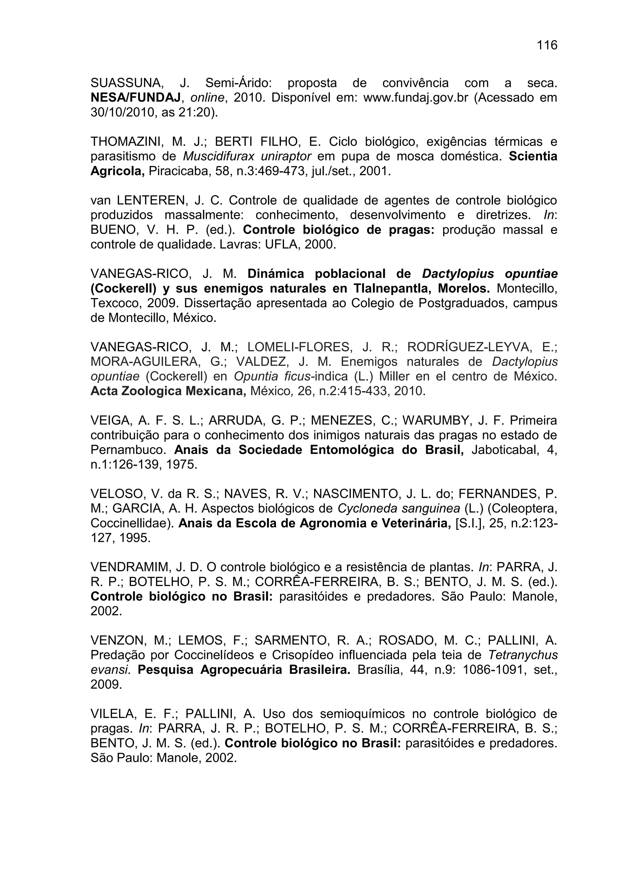 116
SUASSUNA, J. Semi-Árido: proposta de convivência com a seca.
NESA/FUNDAJ, online, 2010. Disponível em: www.fundaj.gov.br (Acessado em
30/10/2010, as 21:20).
THOMAZINI, M. J.; BERTI FILHO, E. Ciclo biológico, exigências térmicas e
parasitismo de Muscidifurax uniraptor em pupa de mosca doméstica. Scientia
Agricola, Piracicaba, 58, n.3:469-473, jul./set., 2001.
van LENTEREN, J. C. Controle de qualidade de agentes de controle biológico
produzidos massalmente: conhecimento, desenvolvimento e diretrizes. In:
BUENO, V. H. P. (ed.). Controle biológico de pragas: produção massal e
controle de qualidade. Lavras: UFLA, 2000.
VANEGAS-RICO, J. M. Dinámica poblacional de Dactylopius opuntiae
(Cockerell) y sus enemigos naturales en Tlalnepantla, Morelos. Montecillo,
Texcoco, 2009. Dissertação apresentada ao Colegio de Postgraduados, campus
de Montecillo, México.
VANEGAS-RICO, J. M.; LOMELI-FLORES, J. R.; RODRÍGUEZ-LEYVA, E.;
MORA-AGUILERA, G.; VALDEZ, J. M. Enemigos naturales de Dactylopius
opuntiae (Cockerell) en Opuntia ficus-indica (L.) Miller en el centro de México.
Acta Zoologica Mexicana, México, 26, n.2:415-433, 2010.
VEIGA, A. F. S. L.; ARRUDA, G. P.; MENEZES, C.; WARUMBY, J. F. Primeira
contribuição para o conhecimento dos inimigos naturais das pragas no estado de
Pernambuco. Anais da Sociedade Entomológica do Brasil, Jaboticabal, 4,
n.1:126-139, 1975.
VELOSO, V. da R. S.; NAVES, R. V.; NASCIMENTO, J. L. do; FERNANDES, P.
M.; GARCIA, A. H. Aspectos biológicos de Cycloneda sanguinea (L.) (Coleoptera,
Coccinellidae). Anais da Escola de Agronomia e Veterinária, [S.I.], 25, n.2:123-
127, 1995.
VENDRAMIM, J. D. O controle biológico e a resistência de plantas. In: PARRA, J.
R. P.; BOTELHO, P. S. M.; CORRÊA-FERREIRA, B. S.; BENTO, J. M. S. (ed.).
Controle biológico no Brasil: parasitóides e predadores. São Paulo: Manole,
2002.
VENZON, M.; LEMOS, F.; SARMENTO, R. A.; ROSADO, M. C.; PALLINI, A.
Predação por Coccinelídeos e Crisopídeo influenciada pela teia de Tetranychus
evansi. Pesquisa Agropecuária Brasileira. Brasília, 44, n.9: 1086-1091, set.,
2009.
VILELA, E. F.; PALLINI, A. Uso dos semioquímicos no controle biológico de
pragas. In: PARRA, J. R. P.; BOTELHO, P. S. M.; CORRÊA-FERREIRA, B. S.;
BENTO, J. M. S. (ed.). Controle biológico no Brasil: parasitóides e predadores.
São Paulo: Manole, 2002.
 