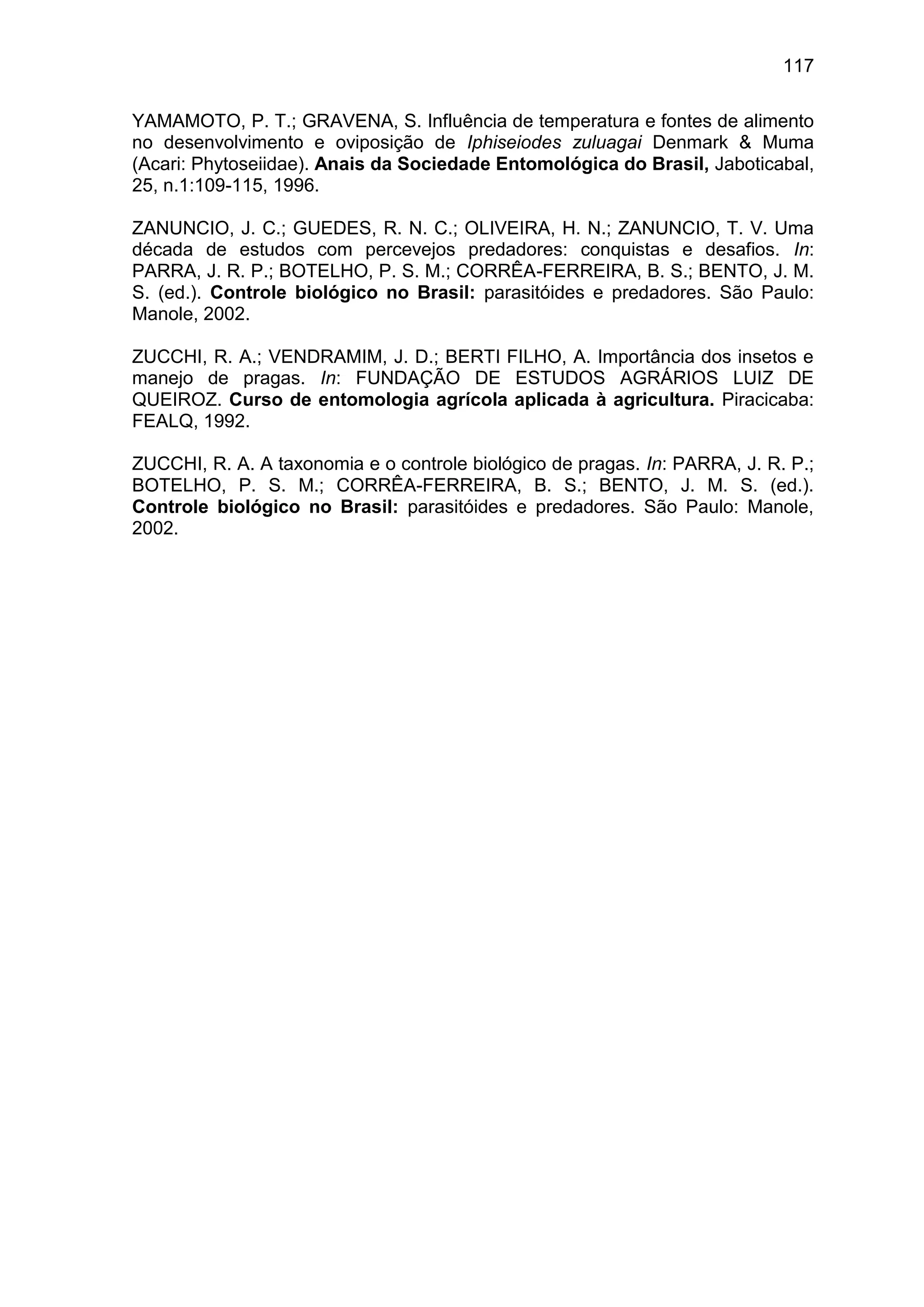 117
YAMAMOTO, P. T.; GRAVENA, S. Influência de temperatura e fontes de alimento
no desenvolvimento e oviposição de Iphiseiodes zuluagai Denmark & Muma
(Acari: Phytoseiidae). Anais da Sociedade Entomológica do Brasil, Jaboticabal,
25, n.1:109-115, 1996.
ZANUNCIO, J. C.; GUEDES, R. N. C.; OLIVEIRA, H. N.; ZANUNCIO, T. V. Uma
década de estudos com percevejos predadores: conquistas e desafios. In:
PARRA, J. R. P.; BOTELHO, P. S. M.; CORRÊA-FERREIRA, B. S.; BENTO, J. M.
S. (ed.). Controle biológico no Brasil: parasitóides e predadores. São Paulo:
Manole, 2002.
ZUCCHI, R. A.; VENDRAMIM, J. D.; BERTI FILHO, A. Importância dos insetos e
manejo de pragas. In: FUNDAÇÃO DE ESTUDOS AGRÁRIOS LUIZ DE
QUEIROZ. Curso de entomologia agrícola aplicada à agricultura. Piracicaba:
FEALQ, 1992.
ZUCCHI, R. A. A taxonomia e o controle biológico de pragas. In: PARRA, J. R. P.;
BOTELHO, P. S. M.; CORRÊA-FERREIRA, B. S.; BENTO, J. M. S. (ed.).
Controle biológico no Brasil: parasitóides e predadores. São Paulo: Manole,
2002.
 
