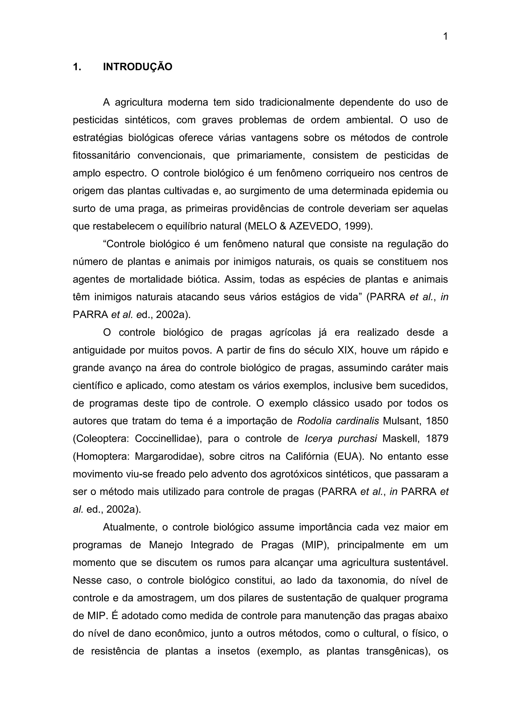 1
1. INTRODUÇÃO
A agricultura moderna tem sido tradicionalmente dependente do uso de
pesticidas sintéticos, com graves problemas de ordem ambiental. O uso de
estratégias biológicas oferece várias vantagens sobre os métodos de controle
fitossanitário convencionais, que primariamente, consistem de pesticidas de
amplo espectro. O controle biológico é um fenômeno corriqueiro nos centros de
origem das plantas cultivadas e, ao surgimento de uma determinada epidemia ou
surto de uma praga, as primeiras providências de controle deveriam ser aquelas
que restabelecem o equilíbrio natural (MELO & AZEVEDO, 1999).
“Controle biológico é um fenômeno natural que consiste na regulação do
número de plantas e animais por inimigos naturais, os quais se constituem nos
agentes de mortalidade biótica. Assim, todas as espécies de plantas e animais
têm inimigos naturais atacando seus vários estágios de vida” (PARRA et al., in
PARRA et al. ed., 2002a).
O controle biológico de pragas agrícolas já era realizado desde a
antiguidade por muitos povos. A partir de fins do século XIX, houve um rápido e
grande avanço na área do controle biológico de pragas, assumindo caráter mais
científico e aplicado, como atestam os vários exemplos, inclusive bem sucedidos,
de programas deste tipo de controle. O exemplo clássico usado por todos os
autores que tratam do tema é a importação de Rodolia cardinalis Mulsant, 1850
(Coleoptera: Coccinellidae), para o controle de Icerya purchasi Maskell, 1879
(Homoptera: Margarodidae), sobre citros na Califórnia (EUA). No entanto esse
movimento viu-se freado pelo advento dos agrotóxicos sintéticos, que passaram a
ser o método mais utilizado para controle de pragas (PARRA et al., in PARRA et
al. ed., 2002a).
Atualmente, o controle biológico assume importância cada vez maior em
programas de Manejo Integrado de Pragas (MIP), principalmente em um
momento que se discutem os rumos para alcançar uma agricultura sustentável.
Nesse caso, o controle biológico constitui, ao lado da taxonomia, do nível de
controle e da amostragem, um dos pilares de sustentação de qualquer programa
de MIP. É adotado como medida de controle para manutenção das pragas abaixo
do nível de dano econômico, junto a outros métodos, como o cultural, o físico, o
de resistência de plantas a insetos (exemplo, as plantas transgênicas), os
 