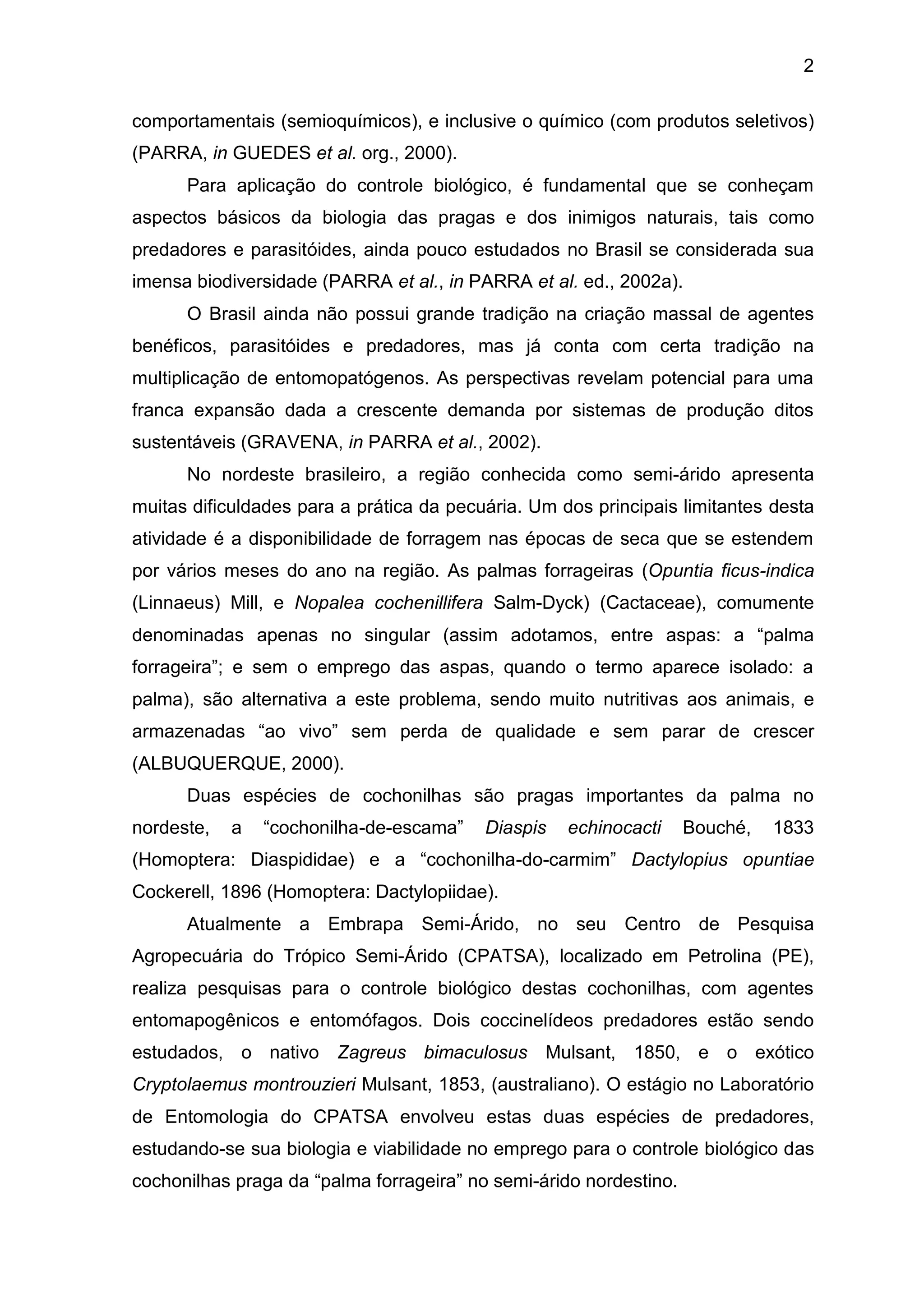 2
comportamentais (semioquímicos), e inclusive o químico (com produtos seletivos)
(PARRA, in GUEDES et al. org., 2000).
Para aplicação do controle biológico, é fundamental que se conheçam
aspectos básicos da biologia das pragas e dos inimigos naturais, tais como
predadores e parasitóides, ainda pouco estudados no Brasil se considerada sua
imensa biodiversidade (PARRA et al., in PARRA et al. ed., 2002a).
O Brasil ainda não possui grande tradição na criação massal de agentes
benéficos, parasitóides e predadores, mas já conta com certa tradição na
multiplicação de entomopatógenos. As perspectivas revelam potencial para uma
franca expansão dada a crescente demanda por sistemas de produção ditos
sustentáveis (GRAVENA, in PARRA et al., 2002).
No nordeste brasileiro, a região conhecida como semi-árido apresenta
muitas dificuldades para a prática da pecuária. Um dos principais limitantes desta
atividade é a disponibilidade de forragem nas épocas de seca que se estendem
por vários meses do ano na região. As palmas forrageiras (Opuntia ficus-indica
(Linnaeus) Mill, e Nopalea cochenillifera Salm-Dyck) (Cactaceae), comumente
denominadas apenas no singular (assim adotamos, entre aspas: a “palma
forrageira”; e sem o emprego das aspas, quando o termo aparece isolado: a
palma), são alternativa a este problema, sendo muito nutritivas aos animais, e
armazenadas “ao vivo” sem perda de qualidade e sem parar de crescer
(ALBUQUERQUE, 2000).
Duas espécies de cochonilhas são pragas importantes da palma no
nordeste, a “cochonilha-de-escama” Diaspis echinocacti Bouché, 1833
(Homoptera: Diaspididae) e a “cochonilha-do-carmim” Dactylopius opuntiae
Cockerell, 1896 (Homoptera: Dactylopiidae).
Atualmente a Embrapa Semi-Árido, no seu Centro de Pesquisa
Agropecuária do Trópico Semi-Árido (CPATSA), localizado em Petrolina (PE),
realiza pesquisas para o controle biológico destas cochonilhas, com agentes
entomapogênicos e entomófagos. Dois coccinelídeos predadores estão sendo
estudados, o nativo Zagreus bimaculosus Mulsant, 1850, e o exótico
Cryptolaemus montrouzieri Mulsant, 1853, (australiano). O estágio no Laboratório
de Entomologia do CPATSA envolveu estas duas espécies de predadores,
estudando-se sua biologia e viabilidade no emprego para o controle biológico das
cochonilhas praga da “palma forrageira” no semi-árido nordestino.
 