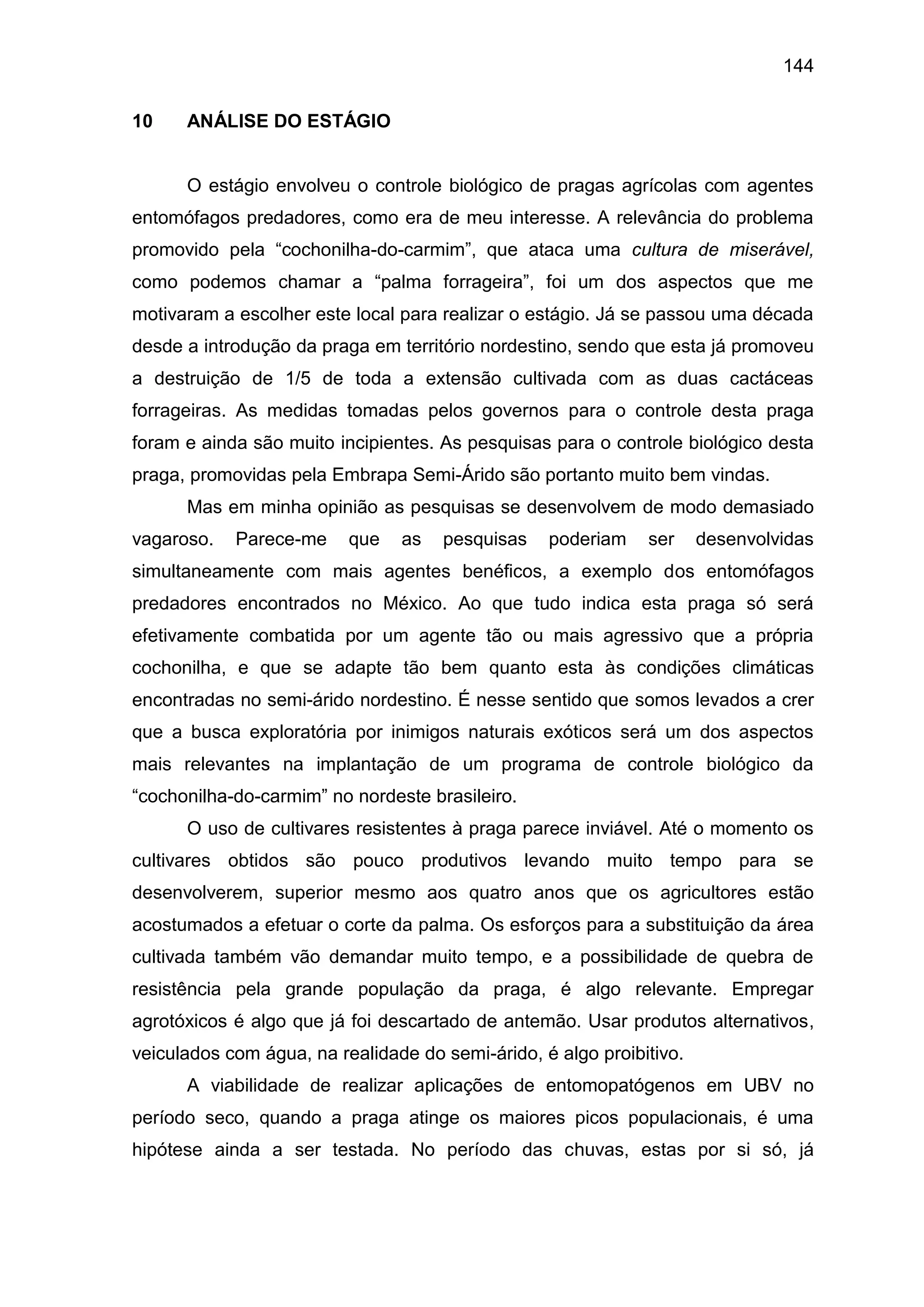 144
10 ANÁLISE DO ESTÁGIO
O estágio envolveu o controle biológico de pragas agrícolas com agentes
entomófagos predadores, como era de meu interesse. A relevância do problema
promovido pela “cochonilha-do-carmim”, que ataca uma cultura de miserável,
como podemos chamar a “palma forrageira”, foi um dos aspectos que me
motivaram a escolher este local para realizar o estágio. Já se passou uma década
desde a introdução da praga em território nordestino, sendo que esta já promoveu
a destruição de 1/5 de toda a extensão cultivada com as duas cactáceas
forrageiras. As medidas tomadas pelos governos para o controle desta praga
foram e ainda são muito incipientes. As pesquisas para o controle biológico desta
praga, promovidas pela Embrapa Semi-Árido são portanto muito bem vindas.
Mas em minha opinião as pesquisas se desenvolvem de modo demasiado
vagaroso. Parece-me que as pesquisas poderiam ser desenvolvidas
simultaneamente com mais agentes benéficos, a exemplo dos entomófagos
predadores encontrados no México. Ao que tudo indica esta praga só será
efetivamente combatida por um agente tão ou mais agressivo que a própria
cochonilha, e que se adapte tão bem quanto esta às condições climáticas
encontradas no semi-árido nordestino. É nesse sentido que somos levados a crer
que a busca exploratória por inimigos naturais exóticos será um dos aspectos
mais relevantes na implantação de um programa de controle biológico da
“cochonilha-do-carmim” no nordeste brasileiro.
O uso de cultivares resistentes à praga parece inviável. Até o momento os
cultivares obtidos são pouco produtivos levando muito tempo para se
desenvolverem, superior mesmo aos quatro anos que os agricultores estão
acostumados a efetuar o corte da palma. Os esforços para a substituição da área
cultivada também vão demandar muito tempo, e a possibilidade de quebra de
resistência pela grande população da praga, é algo relevante. Empregar
agrotóxicos é algo que já foi descartado de antemão. Usar produtos alternativos,
veiculados com água, na realidade do semi-árido, é algo proibitivo.
A viabilidade de realizar aplicações de entomopatógenos em UBV no
período seco, quando a praga atinge os maiores picos populacionais, é uma
hipótese ainda a ser testada. No período das chuvas, estas por si só, já
 