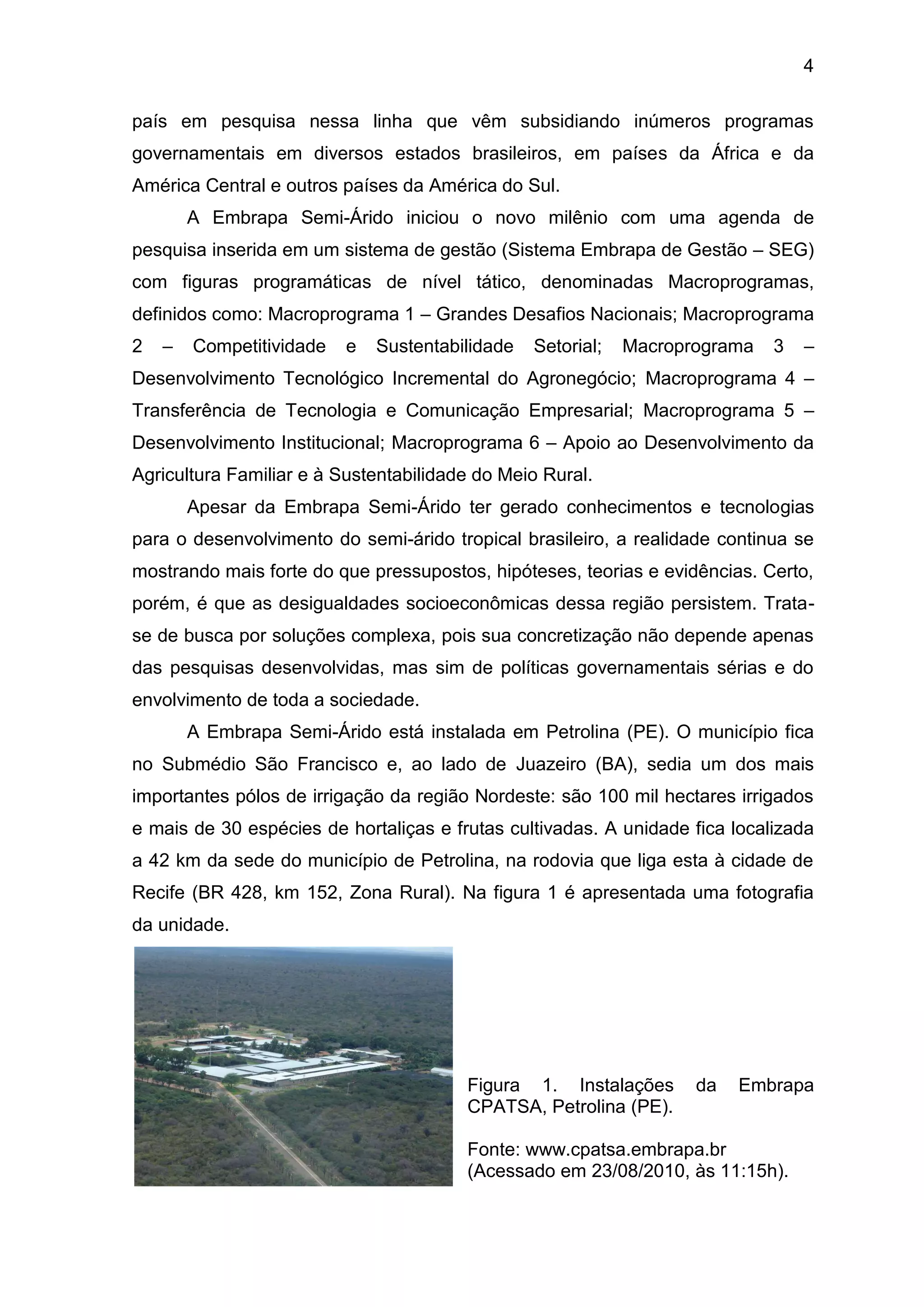 4
país em pesquisa nessa linha que vêm subsidiando inúmeros programas
governamentais em diversos estados brasileiros, em países da África e da
América Central e outros países da América do Sul.
A Embrapa Semi-Árido iniciou o novo milênio com uma agenda de
pesquisa inserida em um sistema de gestão (Sistema Embrapa de Gestão – SEG)
com figuras programáticas de nível tático, denominadas Macroprogramas,
definidos como: Macroprograma 1 – Grandes Desafios Nacionais; Macroprograma
2 – Competitividade e Sustentabilidade Setorial; Macroprograma 3 –
Desenvolvimento Tecnológico Incremental do Agronegócio; Macroprograma 4 –
Transferência de Tecnologia e Comunicação Empresarial; Macroprograma 5 –
Desenvolvimento Institucional; Macroprograma 6 – Apoio ao Desenvolvimento da
Agricultura Familiar e à Sustentabilidade do Meio Rural.
Apesar da Embrapa Semi-Árido ter gerado conhecimentos e tecnologias
para o desenvolvimento do semi-árido tropical brasileiro, a realidade continua se
mostrando mais forte do que pressupostos, hipóteses, teorias e evidências. Certo,
porém, é que as desigualdades socioeconômicas dessa região persistem. Trata-
se de busca por soluções complexa, pois sua concretização não depende apenas
das pesquisas desenvolvidas, mas sim de políticas governamentais sérias e do
envolvimento de toda a sociedade.
A Embrapa Semi-Árido está instalada em Petrolina (PE). O município fica
no Submédio São Francisco e, ao lado de Juazeiro (BA), sedia um dos mais
importantes pólos de irrigação da região Nordeste: são 100 mil hectares irrigados
e mais de 30 espécies de hortaliças e frutas cultivadas. A unidade fica localizada
a 42 km da sede do município de Petrolina, na rodovia que liga esta à cidade de
Recife (BR 428, km 152, Zona Rural). Na figura 1 é apresentada uma fotografia
da unidade.
Figura 1. Instalações da Embrapa
CPATSA, Petrolina (PE).
Fonte: www.cpatsa.embrapa.br
(Acessado em 23/08/2010, às 11:15h).
 