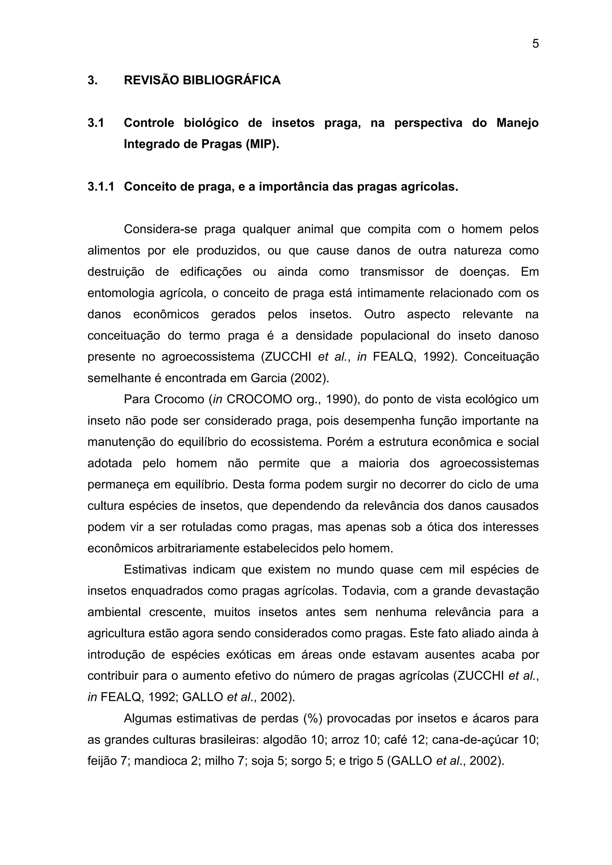 5
3. REVISÃO BIBLIOGRÁFICA
3.1 Controle biológico de insetos praga, na perspectiva do Manejo
Integrado de Pragas (MIP).
3.1.1 Conceito de praga, e a importância das pragas agrícolas.
Considera-se praga qualquer animal que compita com o homem pelos
alimentos por ele produzidos, ou que cause danos de outra natureza como
destruição de edificações ou ainda como transmissor de doenças. Em
entomologia agrícola, o conceito de praga está intimamente relacionado com os
danos econômicos gerados pelos insetos. Outro aspecto relevante na
conceituação do termo praga é a densidade populacional do inseto danoso
presente no agroecossistema (ZUCCHI et al., in FEALQ, 1992). Conceituação
semelhante é encontrada em Garcia (2002).
Para Crocomo (in CROCOMO org., 1990), do ponto de vista ecológico um
inseto não pode ser considerado praga, pois desempenha função importante na
manutenção do equilíbrio do ecossistema. Porém a estrutura econômica e social
adotada pelo homem não permite que a maioria dos agroecossistemas
permaneça em equilíbrio. Desta forma podem surgir no decorrer do ciclo de uma
cultura espécies de insetos, que dependendo da relevância dos danos causados
podem vir a ser rotuladas como pragas, mas apenas sob a ótica dos interesses
econômicos arbitrariamente estabelecidos pelo homem.
Estimativas indicam que existem no mundo quase cem mil espécies de
insetos enquadrados como pragas agrícolas. Todavia, com a grande devastação
ambiental crescente, muitos insetos antes sem nenhuma relevância para a
agricultura estão agora sendo considerados como pragas. Este fato aliado ainda à
introdução de espécies exóticas em áreas onde estavam ausentes acaba por
contribuir para o aumento efetivo do número de pragas agrícolas (ZUCCHI et al.,
in FEALQ, 1992; GALLO et al., 2002).
Algumas estimativas de perdas (%) provocadas por insetos e ácaros para
as grandes culturas brasileiras: algodão 10; arroz 10; café 12; cana-de-açúcar 10;
feijão 7; mandioca 2; milho 7; soja 5; sorgo 5; e trigo 5 (GALLO et al., 2002).
 