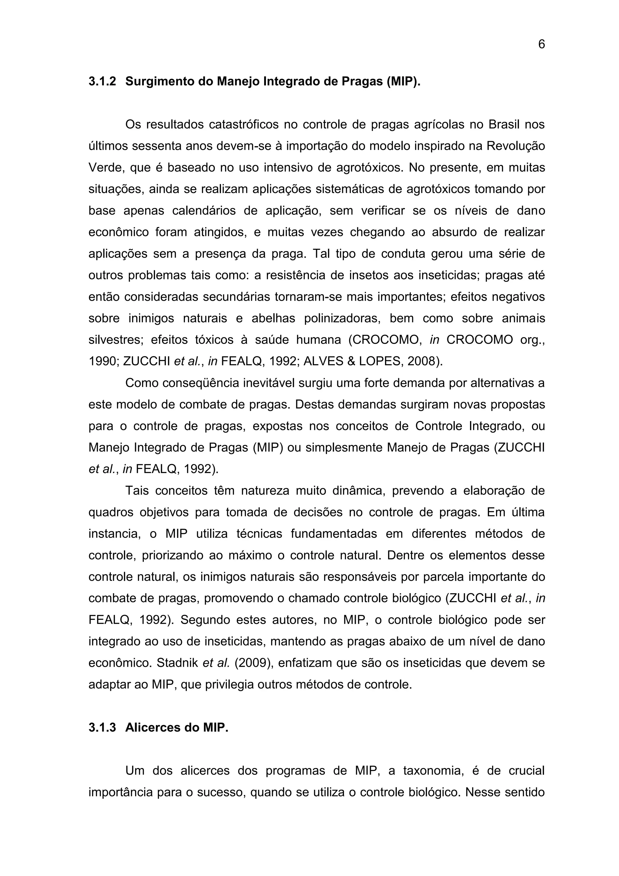 6
3.1.2 Surgimento do Manejo Integrado de Pragas (MIP).
Os resultados catastróficos no controle de pragas agrícolas no Brasil nos
últimos sessenta anos devem-se à importação do modelo inspirado na Revolução
Verde, que é baseado no uso intensivo de agrotóxicos. No presente, em muitas
situações, ainda se realizam aplicações sistemáticas de agrotóxicos tomando por
base apenas calendários de aplicação, sem verificar se os níveis de dano
econômico foram atingidos, e muitas vezes chegando ao absurdo de realizar
aplicações sem a presença da praga. Tal tipo de conduta gerou uma série de
outros problemas tais como: a resistência de insetos aos inseticidas; pragas até
então consideradas secundárias tornaram-se mais importantes; efeitos negativos
sobre inimigos naturais e abelhas polinizadoras, bem como sobre animais
silvestres; efeitos tóxicos à saúde humana (CROCOMO, in CROCOMO org.,
1990; ZUCCHI et al., in FEALQ, 1992; ALVES & LOPES, 2008).
Como conseqüência inevitável surgiu uma forte demanda por alternativas a
este modelo de combate de pragas. Destas demandas surgiram novas propostas
para o controle de pragas, expostas nos conceitos de Controle Integrado, ou
Manejo Integrado de Pragas (MIP) ou simplesmente Manejo de Pragas (ZUCCHI
et al., in FEALQ, 1992).
Tais conceitos têm natureza muito dinâmica, prevendo a elaboração de
quadros objetivos para tomada de decisões no controle de pragas. Em última
instancia, o MIP utiliza técnicas fundamentadas em diferentes métodos de
controle, priorizando ao máximo o controle natural. Dentre os elementos desse
controle natural, os inimigos naturais são responsáveis por parcela importante do
combate de pragas, promovendo o chamado controle biológico (ZUCCHI et al., in
FEALQ, 1992). Segundo estes autores, no MIP, o controle biológico pode ser
integrado ao uso de inseticidas, mantendo as pragas abaixo de um nível de dano
econômico. Stadnik et al. (2009), enfatizam que são os inseticidas que devem se
adaptar ao MIP, que privilegia outros métodos de controle.
3.1.3 Alicerces do MIP.
Um dos alicerces dos programas de MIP, a taxonomia, é de crucial
importância para o sucesso, quando se utiliza o controle biológico. Nesse sentido
 